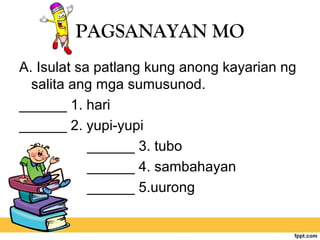 PAGSANAYAN MO
A. Isulat sa patlang kung anong kayarian ng
salita ang mga sumusunod.
______ 1. hari
______ 2. yupi-yupi
______ 3. tubo
______ 4. sambahayan
______ 5.uurong
 