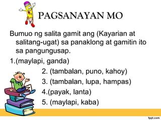 PAGSANAYAN MO
Bumuo ng salita gamit ang (Kayarian at
salitang-ugat) sa panaklong at gamitin ito
sa pangungusap.
1.(maylapi, ganda)
2. (tambalan, puno, kahoy)
3. (tambalan, lupa, hampas)
4.(payak, lanta)
5. (maylapi, kaba)
 