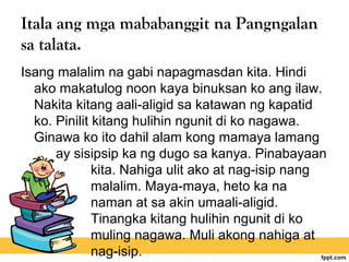 Itala ang mga mababanggit na Pangngalan
sa talata.
Isang malalim na gabi napagmasdan kita. Hindi
ako makatulog noon kaya binuksan ko ang ilaw.
Nakita kitang aali-aligid sa katawan ng kapatid
ko. Pinilit kitang hulihin ngunit di ko nagawa.
Ginawa ko ito dahil alam kong mamaya lamang
ay sisipsip ka ng dugo sa kanya. Pinabayaan
kita. Nahiga ulit ako at nag-isip nang
malalim. Maya-maya, heto ka na
naman at sa akin umaali-aligid.
Tinangka kitang hulihin ngunit di ko
muling nagawa. Muli akong nahiga at
nag-isip.
 