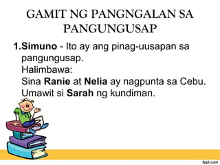 GAMIT NG PANGNGALAN SA
PANGUNGUSAP
1.Simuno - Ito ay ang pinag-uusapan sa
pangungusap.
Halimbawa:
Sina Ranie at Nelia ay nagpunta sa Cebu.
Umawit si Sarah ng kundiman.
 