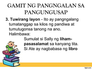 GAMIT NG PANGNGALAN SA
PANGUNGUSAP
3. Tuwirang layon - Ito ay pangngalang
tumatanggap sa kilos ng pandiwa at
tumutugonsa tanong na ano.
Halimbawa:
Sumulat si Sally ng liham-
pasasalamat sa kanyang tita.
Si Ate ay nagbabasa ng libro
 