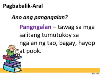 Ano ang pangngalan?
Pagbabalik-Aral
Pangngalan – tawag sa mga
salitang tumutukoy sa
ngalan ng tao, bagay, hayop
at pook.
 
