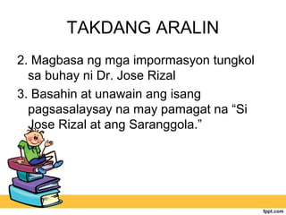 TAKDANG ARALIN
2. Magbasa ng mga impormasyon tungkol
sa buhay ni Dr. Jose Rizal
3. Basahin at unawain ang isang
pagsasalaysay na may pamagat na “Si
Jose Rizal at ang Saranggola.”
 