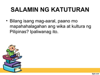 SALAMIN NG KATUTURAN
• Bilang isang mag-aaral, paano mo
mapahahalagahan ang wika at kultura ng
Pilipinas? Ipaliwanag ito.
 