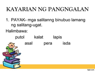 KAYARIAN NG PANGNGALAN
1. PAYAK- mga salitanng binubuo lamang
ng salitang-ugat.
Halimbawa:
putol kalat lapis
asal pera isda
 