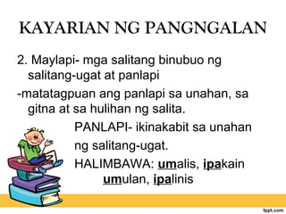 KAYARIAN NG PANGNGALAN
2. Maylapi- mga salitang binubuo ng
salitang-ugat at panlapi
-matatagpuan ang panlapi sa unahan, sa
gitna at sa hulihan ng salita.
PANLAPI- ikinakabit sa unahan
ng salitang-ugat.
HALIMBAWA: umalis, ipakain
umulan, ipalinis
 