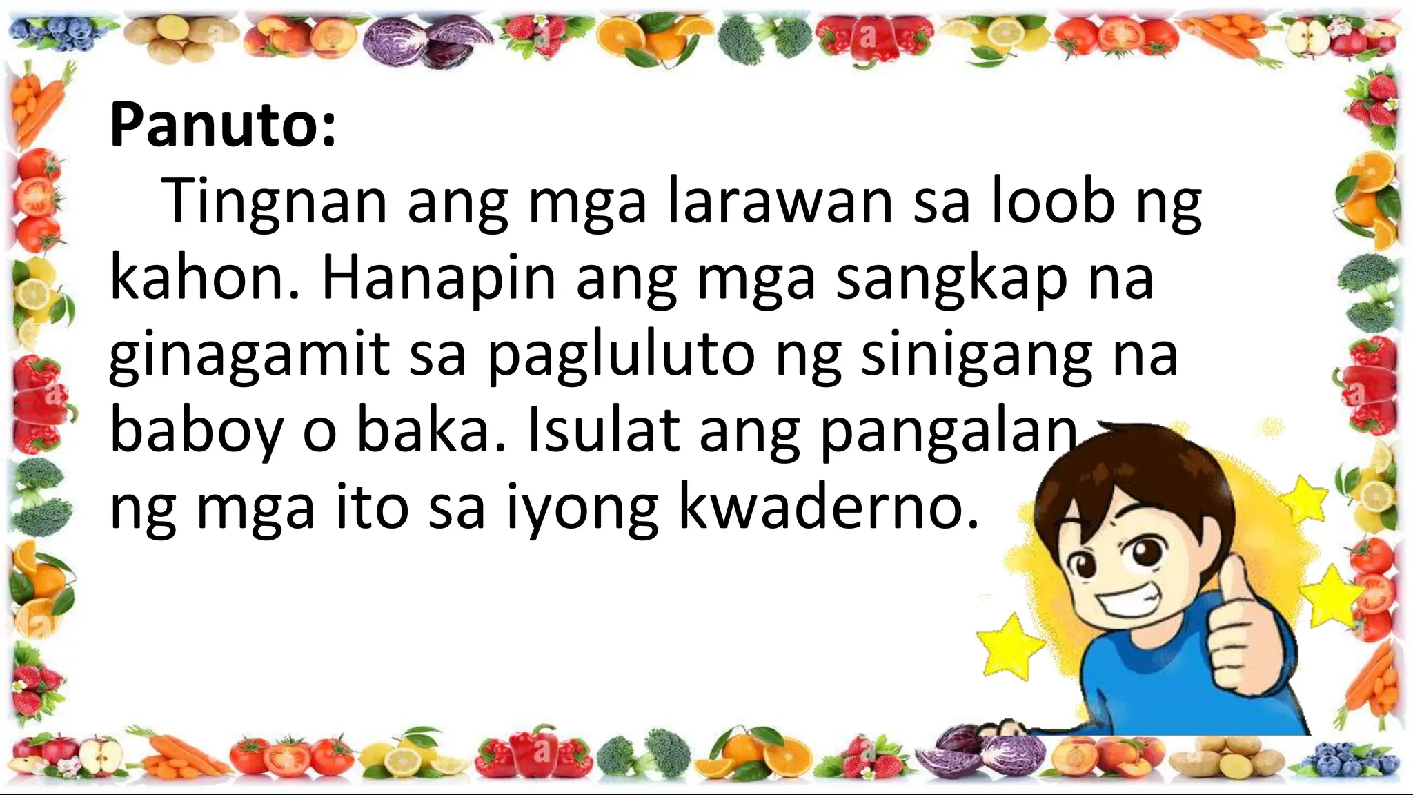 Panuto:
Tingnan ang mga larawan sa loob ng
kahon. Hanapin ang mga sangkap na
ginagamit sa pagluluto ng sinigang na
baboy o baka. Isulat ang pangalan
ng mga ito sa iyong kwaderno.
 