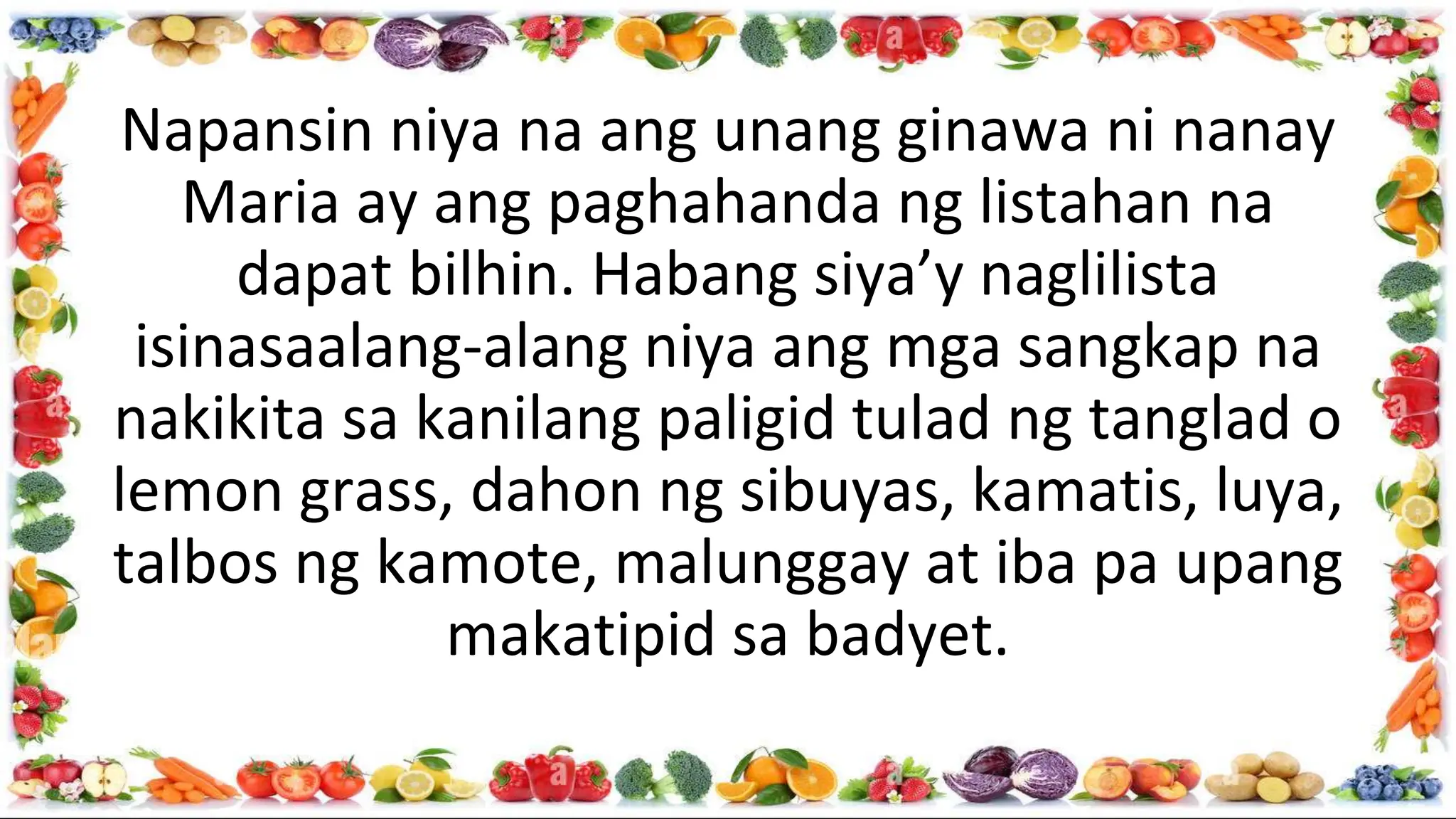 Napansin niya na ang unang ginawa ni nanay
Maria ay ang paghahanda ng listahan na
dapat bilhin. Habang siya’y naglilista
isinasaalang-alang niya ang mga sangkap na
nakikita sa kanilang paligid tulad ng tanglad o
lemon grass, dahon ng sibuyas, kamatis, luya,
talbos ng kamote, malunggay at iba pa upang
makatipid sa badyet.
 