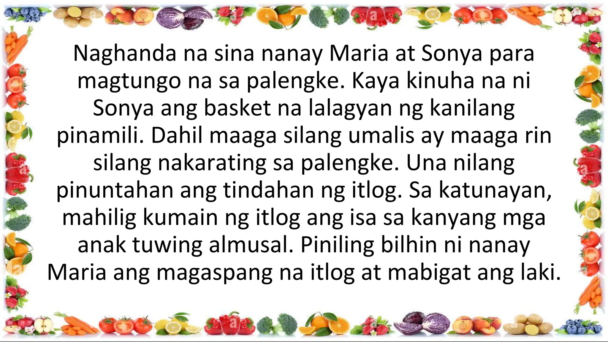 Naghanda na sina nanay Maria at Sonya para
magtungo na sa palengke. Kaya kinuha na ni
Sonya ang basket na lalagyan ng kanilang
pinamili. Dahil maaga silang umalis ay maaga rin
silang nakarating sa palengke. Una nilang
pinuntahan ang tindahan ng itlog. Sa katunayan,
mahilig kumain ng itlog ang isa sa kanyang mga
anak tuwing almusal. Piniling bilhin ni nanay
Maria ang magaspang na itlog at mabigat ang laki.
 
