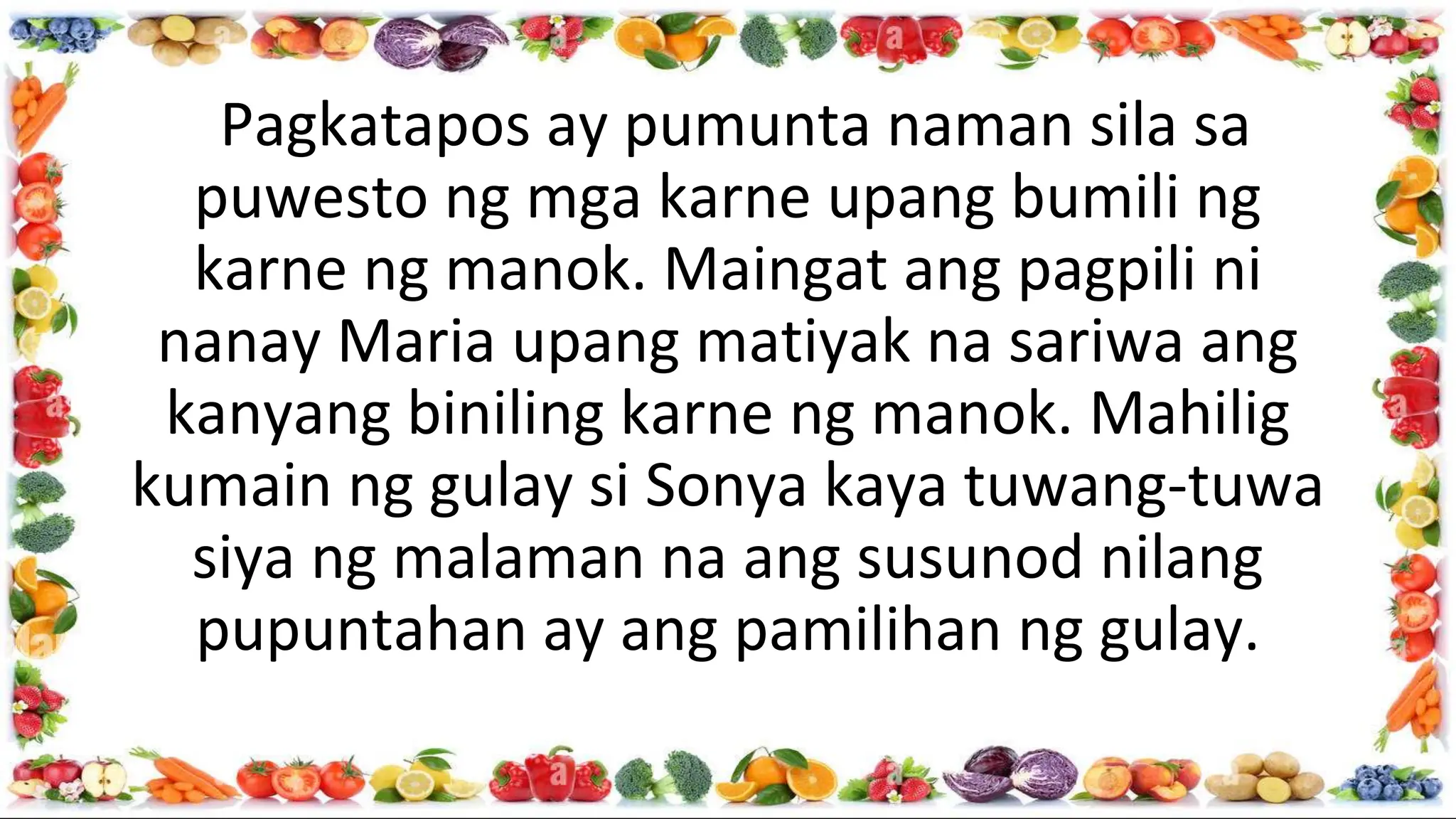 Pagkatapos ay pumunta naman sila sa
puwesto ng mga karne upang bumili ng
karne ng manok. Maingat ang pagpili ni
nanay Maria upang matiyak na sariwa ang
kanyang biniling karne ng manok. Mahilig
kumain ng gulay si Sonya kaya tuwang-tuwa
siya ng malaman na ang susunod nilang
pupuntahan ay ang pamilihan ng gulay.
 