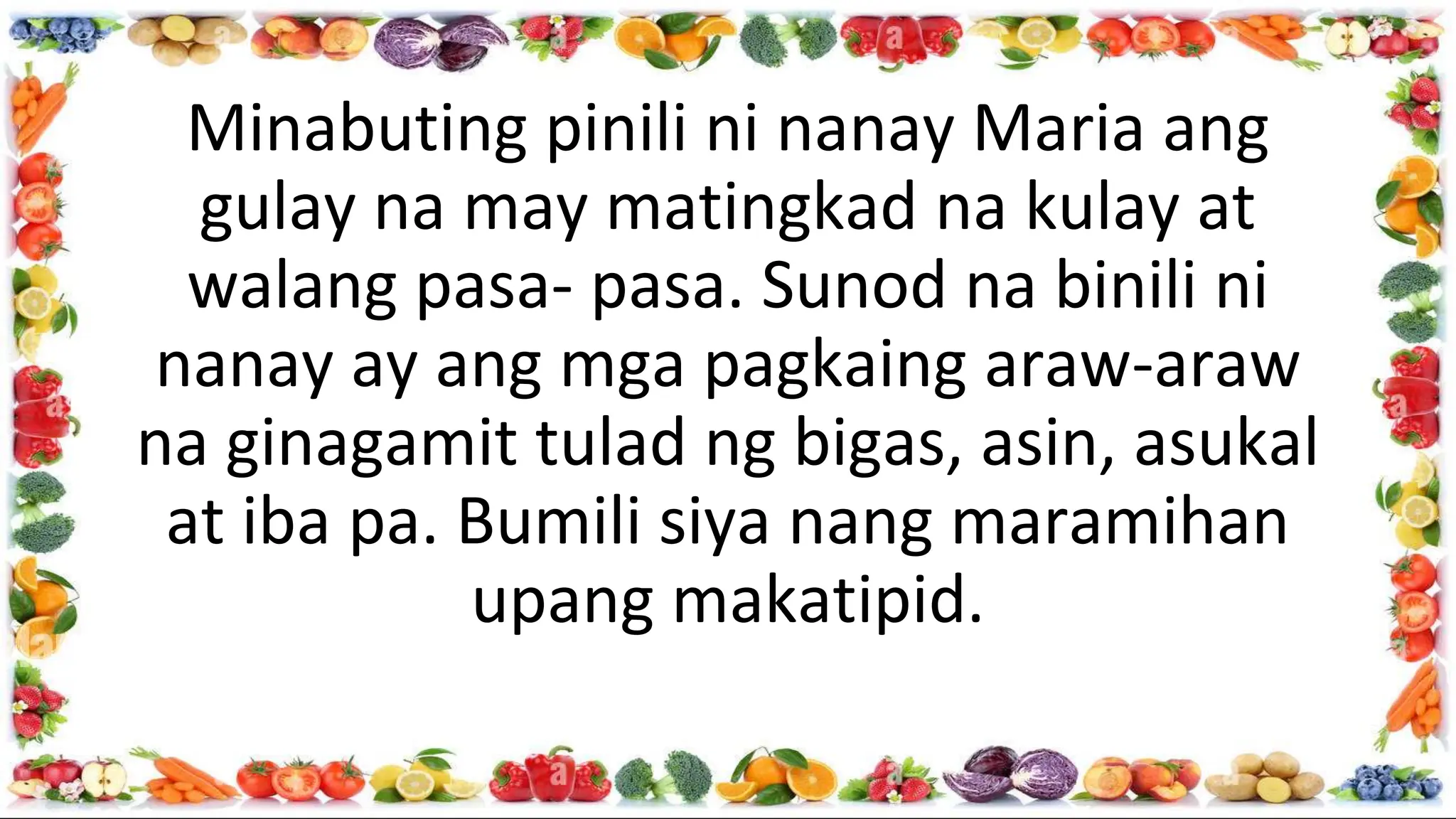 Minabuting pinili ni nanay Maria ang
gulay na may matingkad na kulay at
walang pasa- pasa. Sunod na binili ni
nanay ay ang mga pagkaing araw-araw
na ginagamit tulad ng bigas, asin, asukal
at iba pa. Bumili siya nang maramihan
upang makatipid.
 