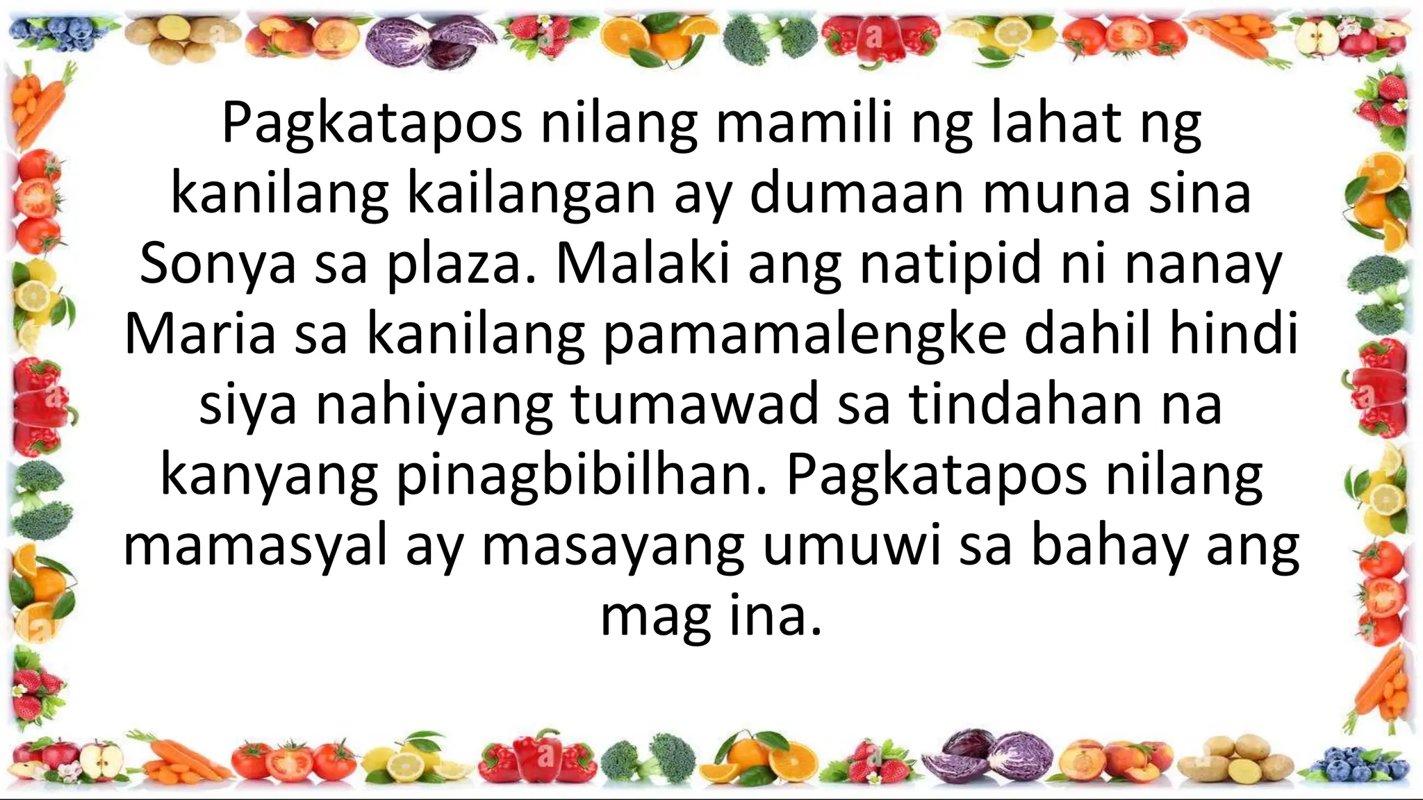 Pagkatapos nilang mamili ng lahat ng
kanilang kailangan ay dumaan muna sina
Sonya sa plaza. Malaki ang natipid ni nanay
Maria sa kanilang pamamalengke dahil hindi
siya nahiyang tumawad sa tindahan na
kanyang pinagbibilhan. Pagkatapos nilang
mamasyal ay masayang umuwi sa bahay ang
mag ina.
 