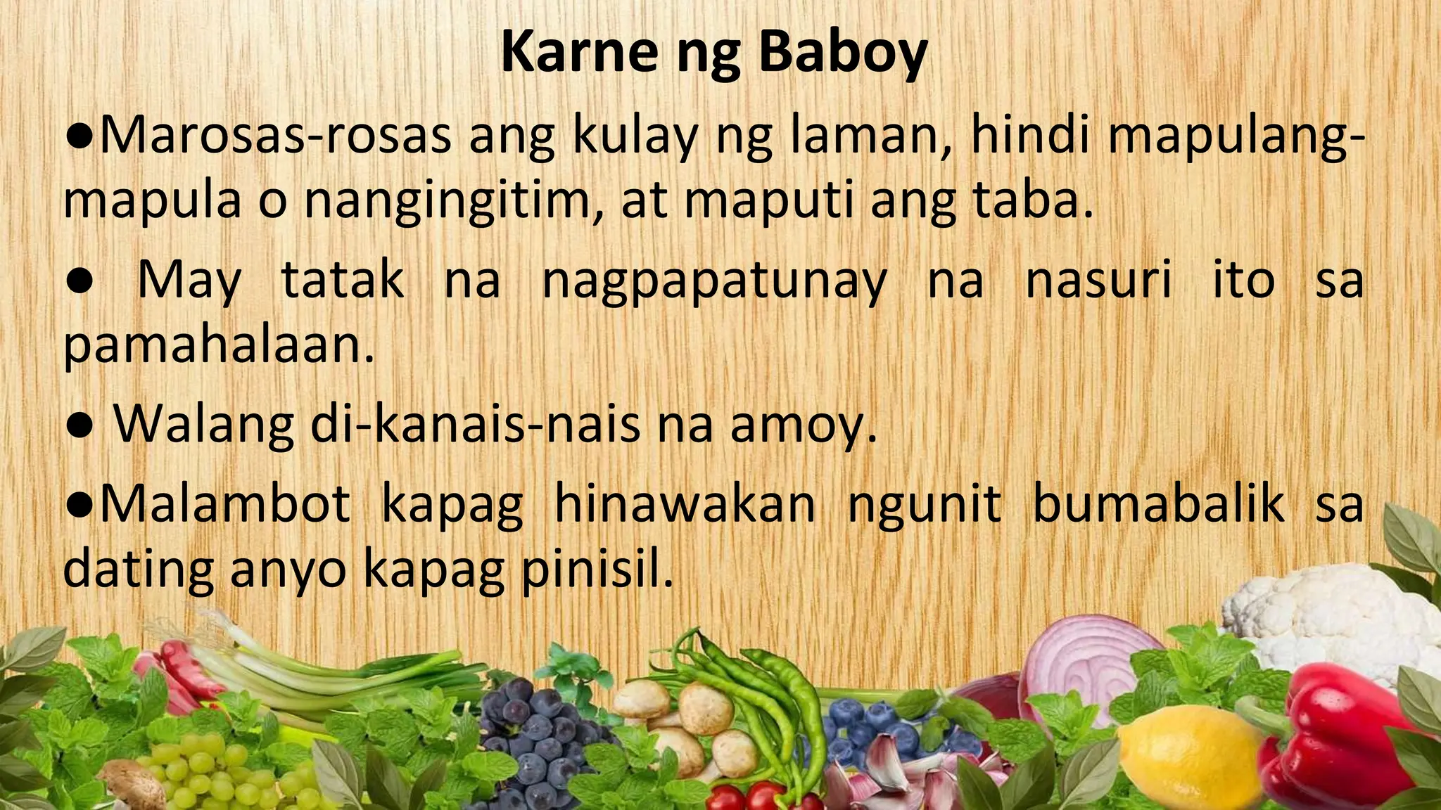 Karne ng Baboy
●Marosas-rosas ang kulay ng laman, hindi mapulang-
mapula o nangingitim, at maputi ang taba.
● May tatak na nagpapatunay na nasuri ito sa
pamahalaan.
● Walang di-kanais-nais na amoy.
●Malambot kapag hinawakan ngunit bumabalik sa
dating anyo kapag pinisil.
 
