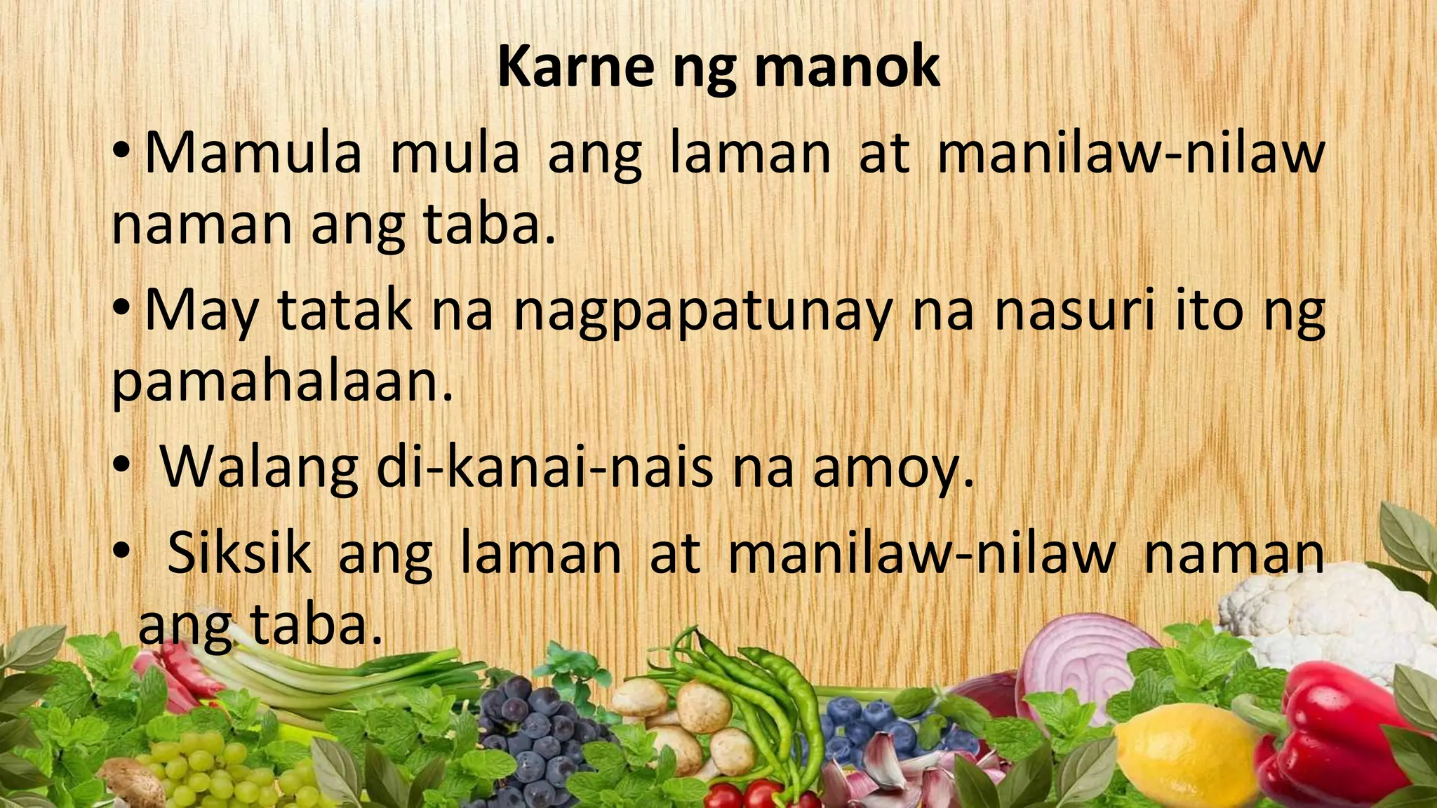 Karne ng manok
•Mamula mula ang laman at manilaw-nilaw
naman ang taba.
•May tatak na nagpapatunay na nasuri ito ng
pamahalaan.
• Walang di-kanai-nais na amoy.
• Siksik ang laman at manilaw-nilaw naman
ang taba.
 