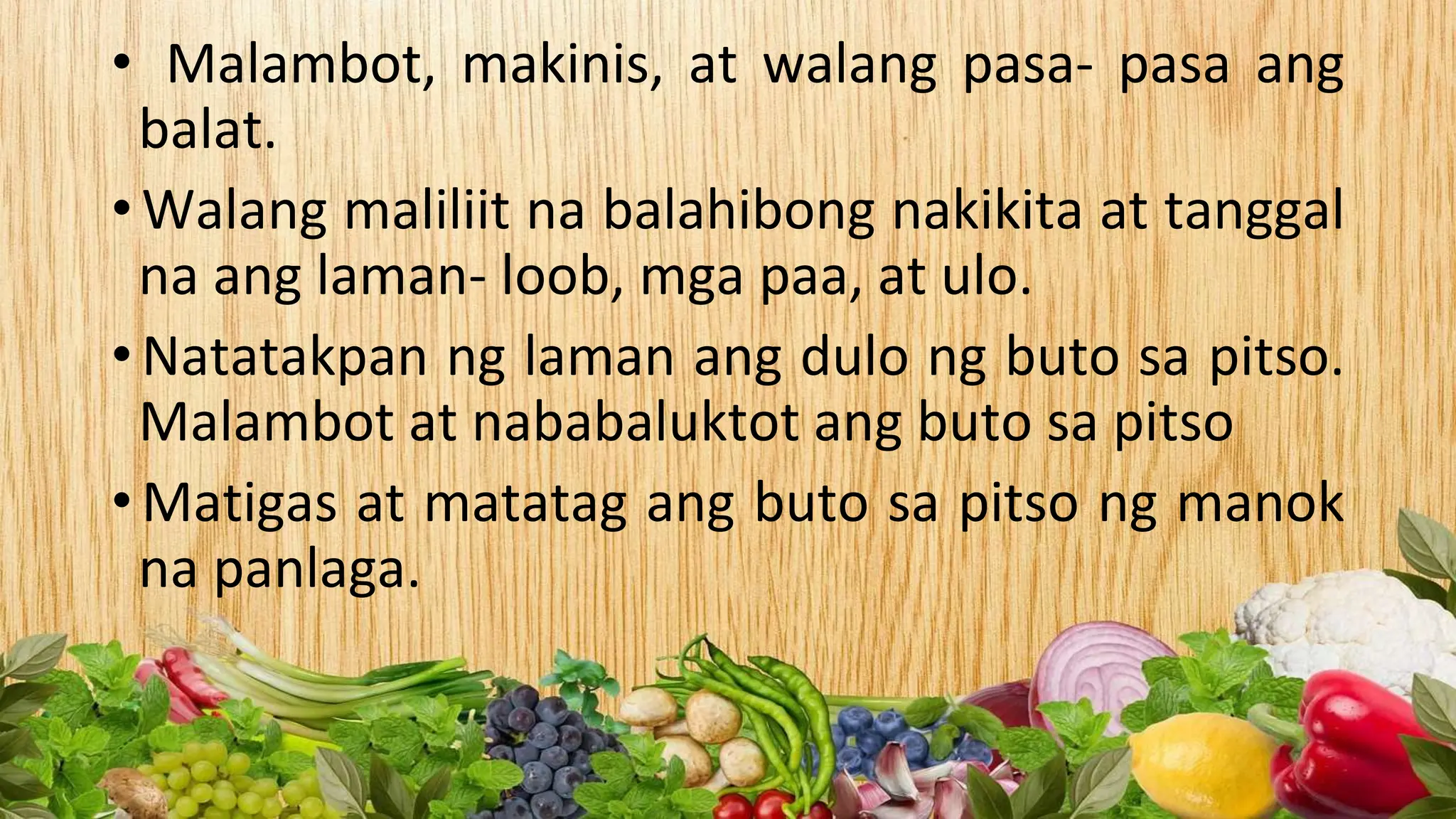 • Malambot, makinis, at walang pasa- pasa ang
balat.
• Walang maliliit na balahibong nakikita at tanggal
na ang laman- loob, mga paa, at ulo.
• Natatakpan ng laman ang dulo ng buto sa pitso.
Malambot at nababaluktot ang buto sa pitso
• Matigas at matatag ang buto sa pitso ng manok
na panlaga.
 