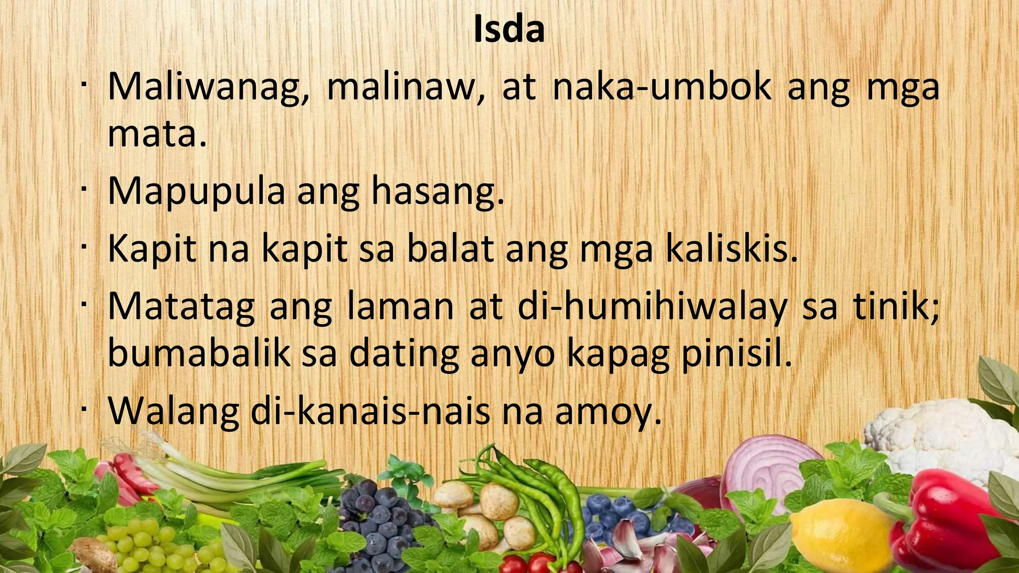 Isda
∙ Maliwanag, malinaw, at naka-umbok ang mga
mata.
∙ Mapupula ang hasang.
∙ Kapit na kapit sa balat ang mga kaliskis.
∙ Matatag ang laman at di-humihiwalay sa tinik;
bumabalik sa dating anyo kapag pinisil.
∙ Walang di-kanais-nais na amoy.
 