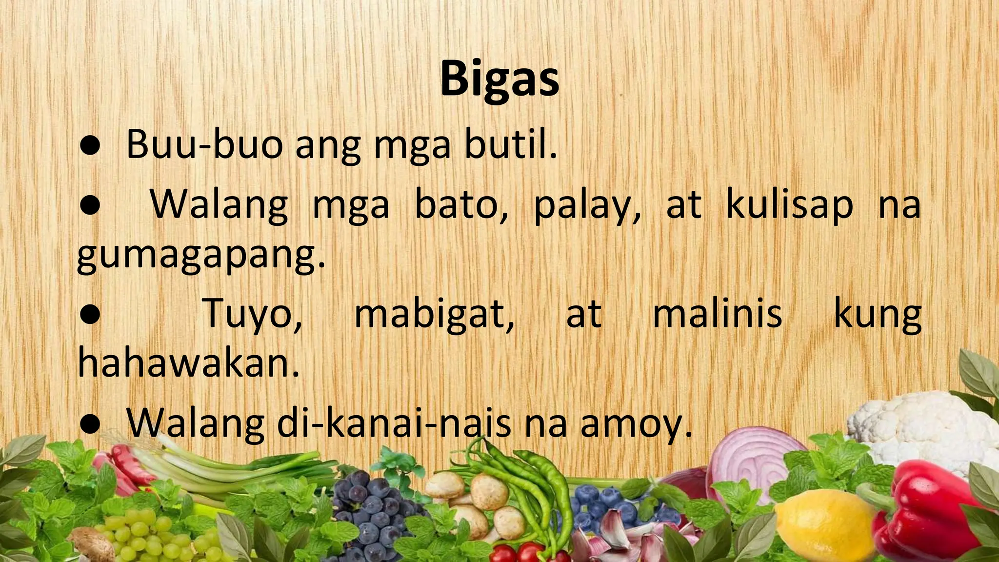 Bigas
● Buu-buo ang mga butil.
● Walang mga bato, palay, at kulisap na
gumagapang.
● Tuyo, mabigat, at malinis kung
hahawakan.
● Walang di-kanai-nais na amoy.
 