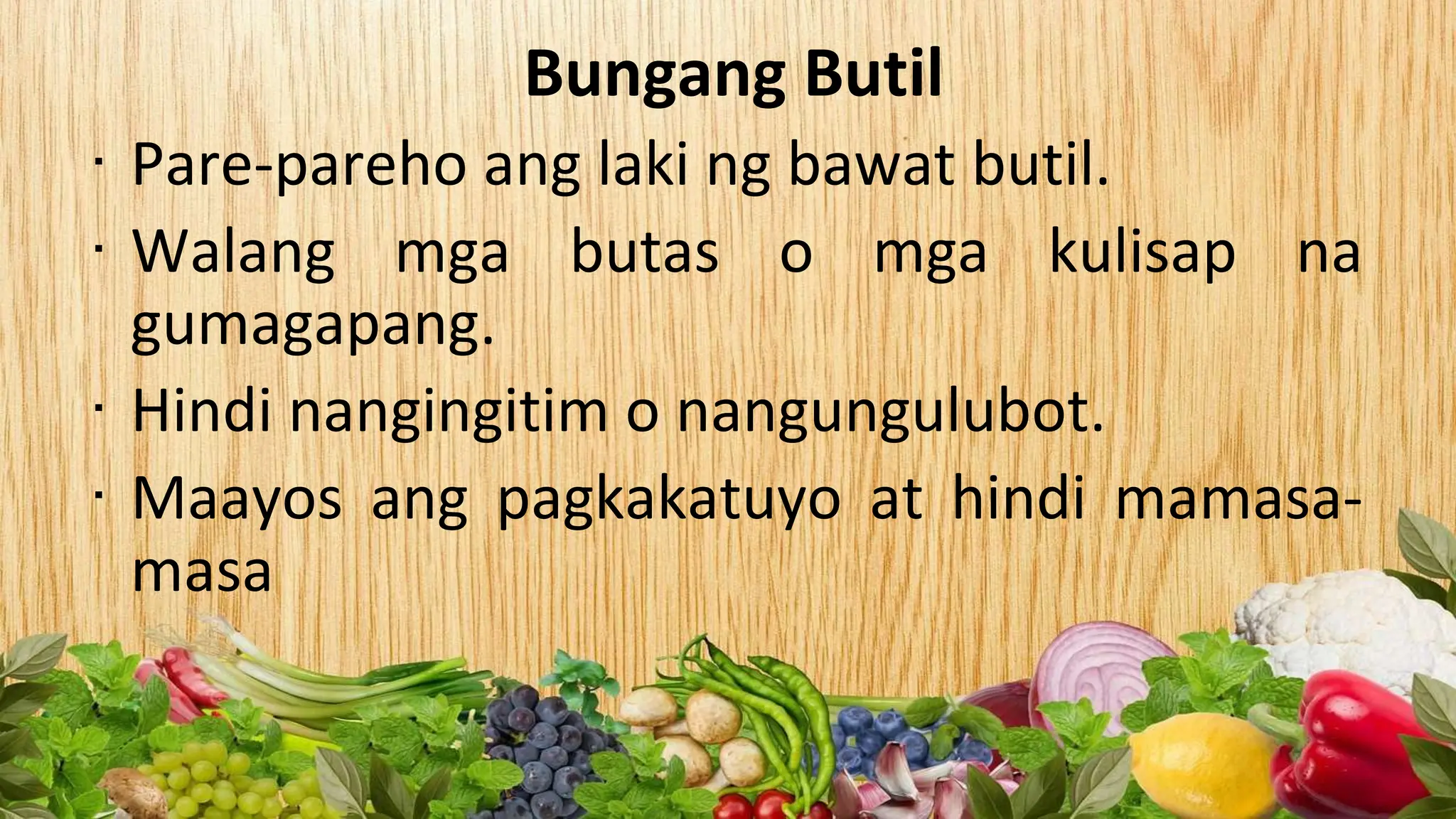 Bungang Butil
∙ Pare-pareho ang laki ng bawat butil.
∙ Walang mga butas o mga kulisap na
gumagapang.
∙ Hindi nangingitim o nangungulubot.
∙ Maayos ang pagkakatuyo at hindi mamasa-
masa
 