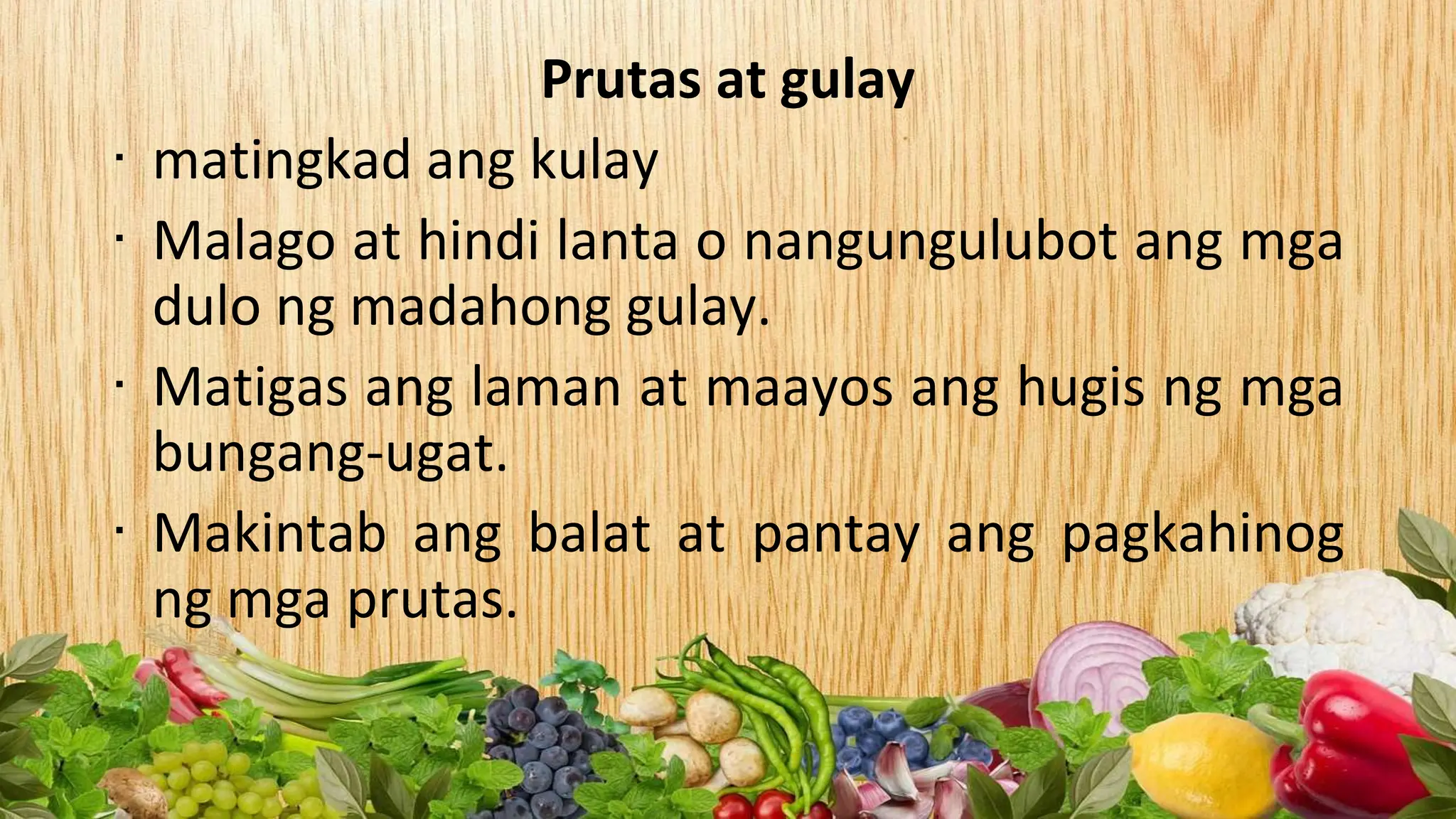 Prutas at gulay
∙ matingkad ang kulay
∙ Malago at hindi lanta o nangungulubot ang mga
dulo ng madahong gulay.
∙ Matigas ang laman at maayos ang hugis ng mga
bungang-ugat.
∙ Makintab ang balat at pantay ang pagkahinog
ng mga prutas.
 