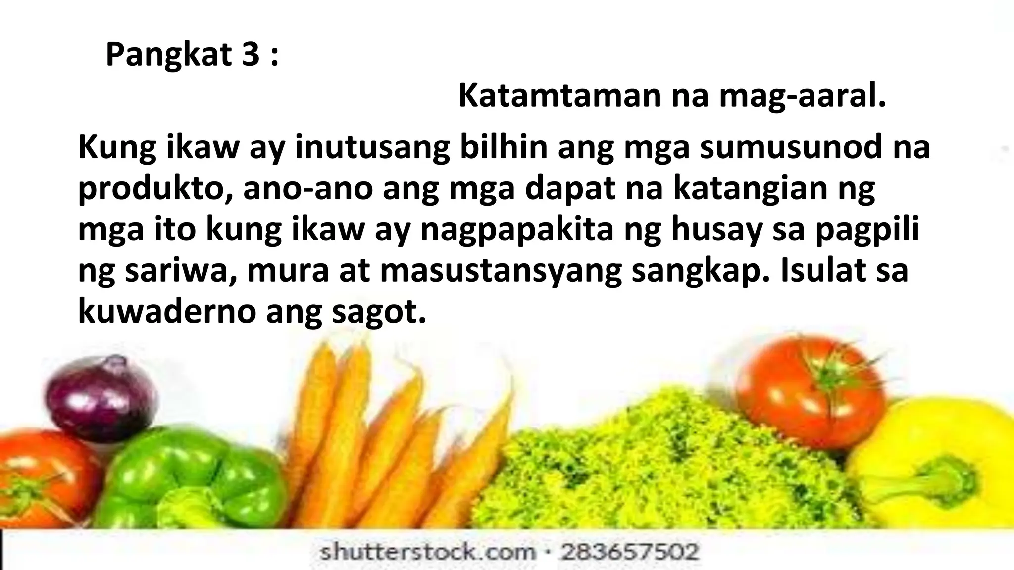 Pangkat 3 :
Katamtaman na mag-aaral.
Kung ikaw ay inutusang bilhin ang mga sumusunod na
produkto, ano-ano ang mga dapat na katangian ng
mga ito kung ikaw ay nagpapakita ng husay sa pagpili
ng sariwa, mura at masustansyang sangkap. Isulat sa
kuwaderno ang sagot.
 