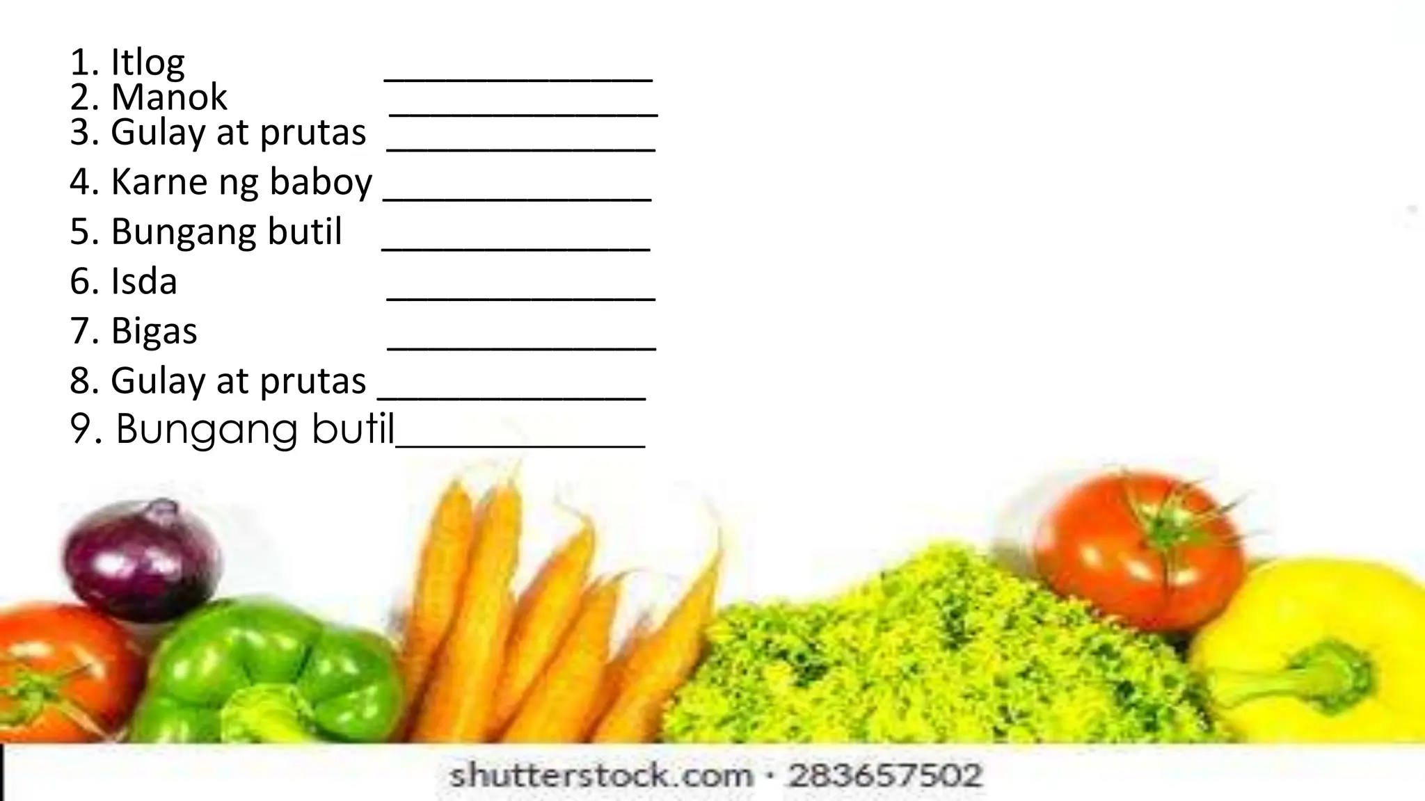 1. Itlog _____________
2. Manok _____________
3. Gulay at prutas _____________
4. Karne ng baboy _____________
5. Bungang butil _____________
6. Isda _____________
7. Bigas _____________
8. Gulay at prutas _____________
9. Bungang butil____________
 