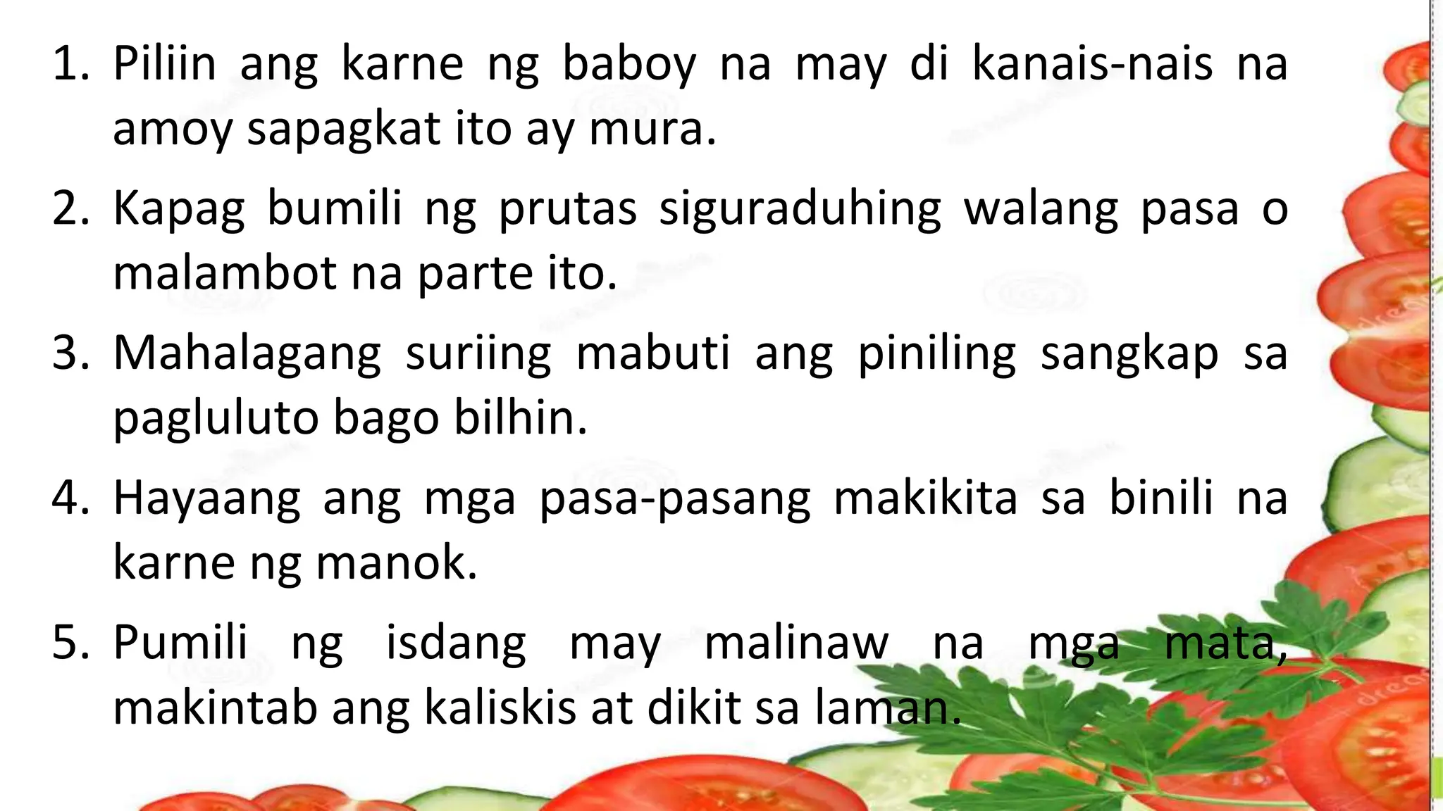 1. Piliin ang karne ng baboy na may di kanais-nais na
amoy sapagkat ito ay mura.
2. Kapag bumili ng prutas siguraduhing walang pasa o
malambot na parte ito.
3. Mahalagang suriing mabuti ang piniling sangkap sa
pagluluto bago bilhin.
4. Hayaang ang mga pasa-pasang makikita sa binili na
karne ng manok.
5. Pumili ng isdang may malinaw na mga mata,
makintab ang kaliskis at dikit sa laman.
 