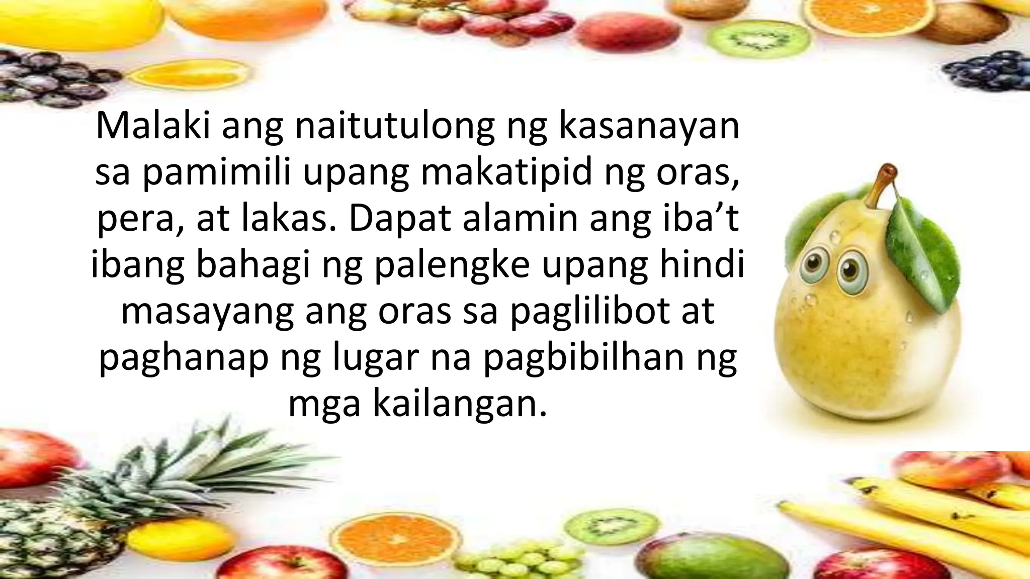 Malaki ang naitutulong ng kasanayan
sa pamimili upang makatipid ng oras,
pera, at lakas. Dapat alamin ang iba’t
ibang bahagi ng palengke upang hindi
masayang ang oras sa paglilibot at
paghanap ng lugar na pagbibilhan ng
mga kailangan.
 