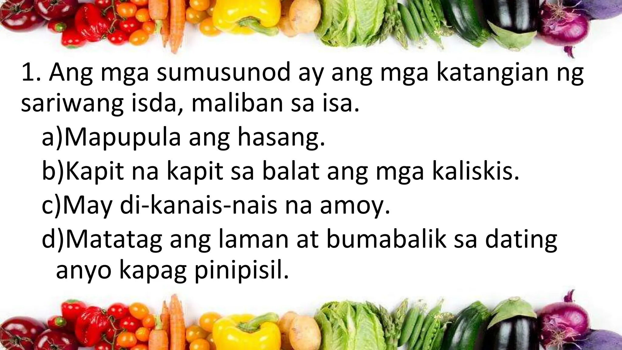 1. Ang mga sumusunod ay ang mga katangian ng
sariwang isda, maliban sa isa.
a)Mapupula ang hasang.
b)Kapit na kapit sa balat ang mga kaliskis.
c)May di-kanais-nais na amoy.
d)Matatag ang laman at bumabalik sa dating
anyo kapag pinipisil.
 