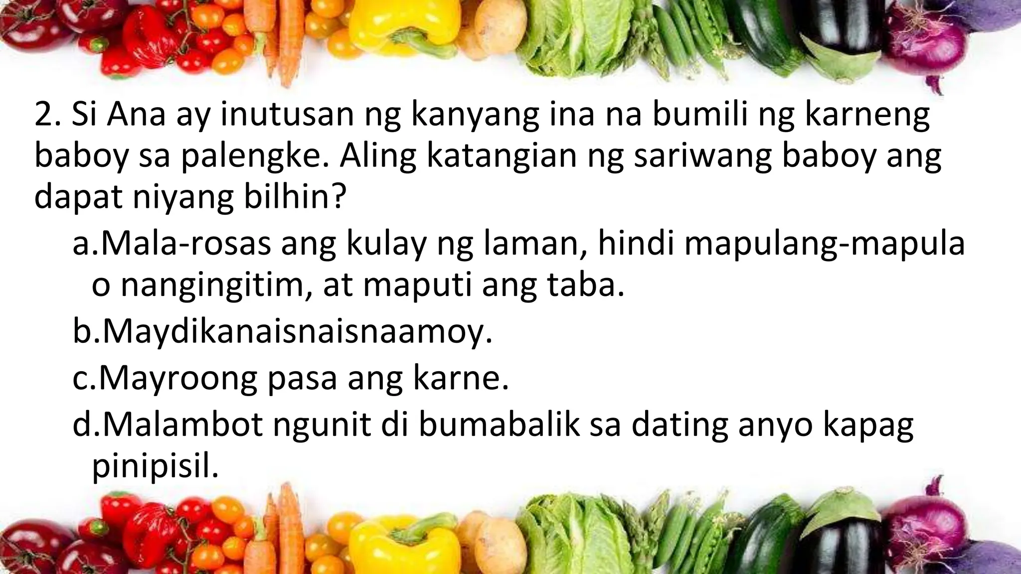 2. Si Ana ay inutusan ng kanyang ina na bumili ng karneng
baboy sa palengke. Aling katangian ng sariwang baboy ang
dapat niyang bilhin?
a.Mala-rosas ang kulay ng laman, hindi mapulang-mapula
o nangingitim, at maputi ang taba.
b.Maydikanaisnaisnaamoy.
c.Mayroong pasa ang karne.
d.Malambot ngunit di bumabalik sa dating anyo kapag
pinipisil.
 