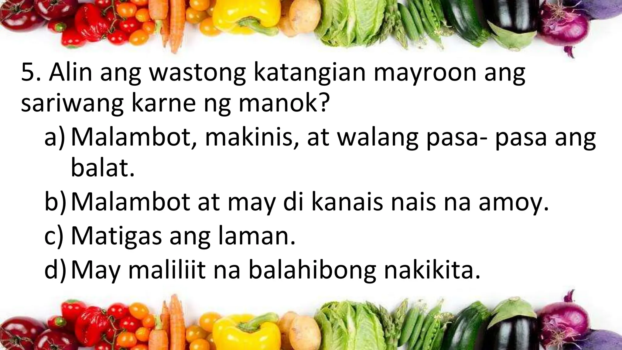 5. Alin ang wastong katangian mayroon ang
sariwang karne ng manok?
a)Malambot, makinis, at walang pasa- pasa ang
balat.
b)Malambot at may di kanais nais na amoy.
c) Matigas ang laman.
d)May maliliit na balahibong nakikita.
 