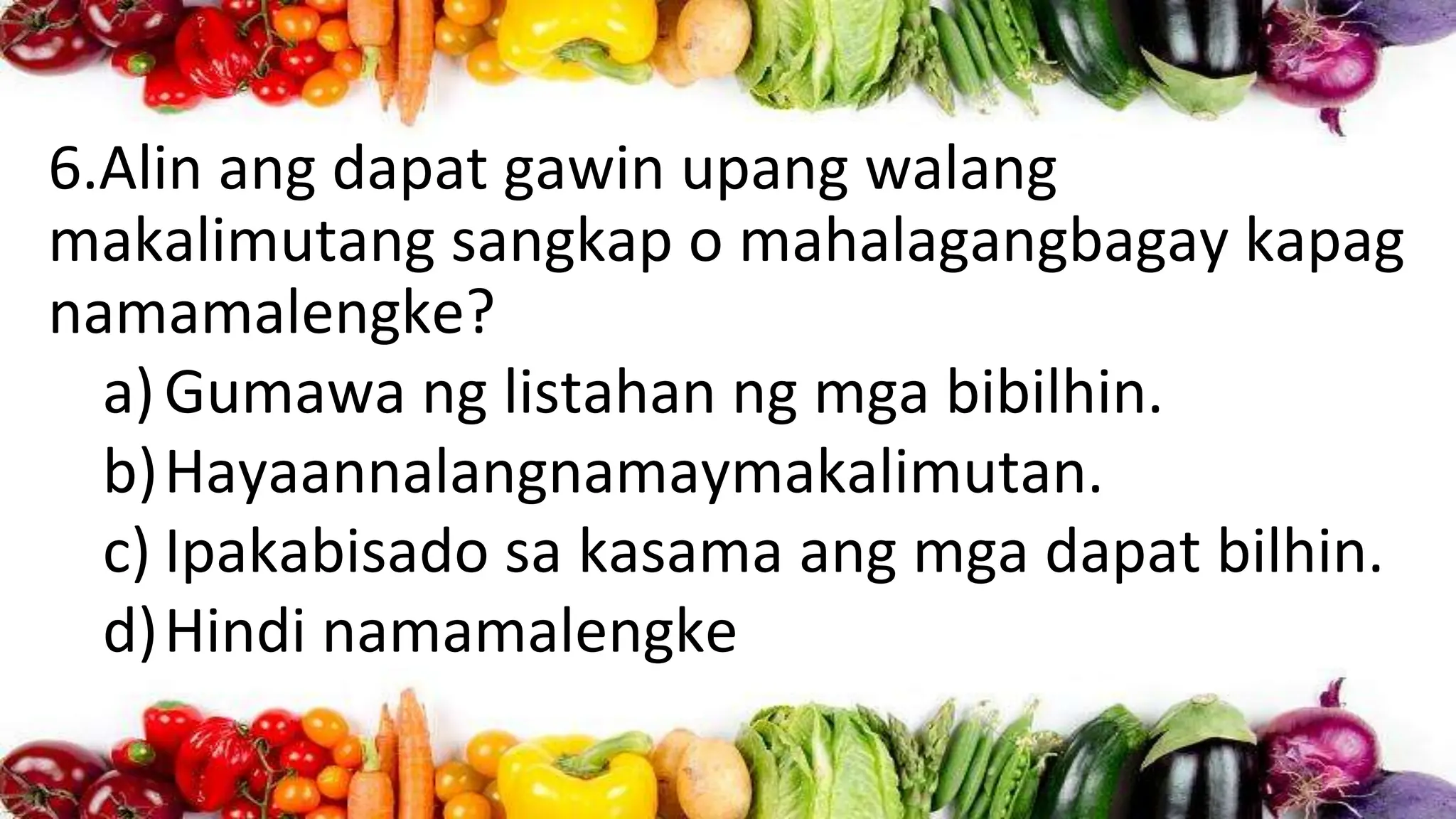 6.Alin ang dapat gawin upang walang
makalimutang sangkap o mahalagangbagay kapag
namamalengke?
a)Gumawa ng listahan ng mga bibilhin.
b)Hayaannalangnamaymakalimutan.
c) Ipakabisado sa kasama ang mga dapat bilhin.
d)Hindi namamalengke
 