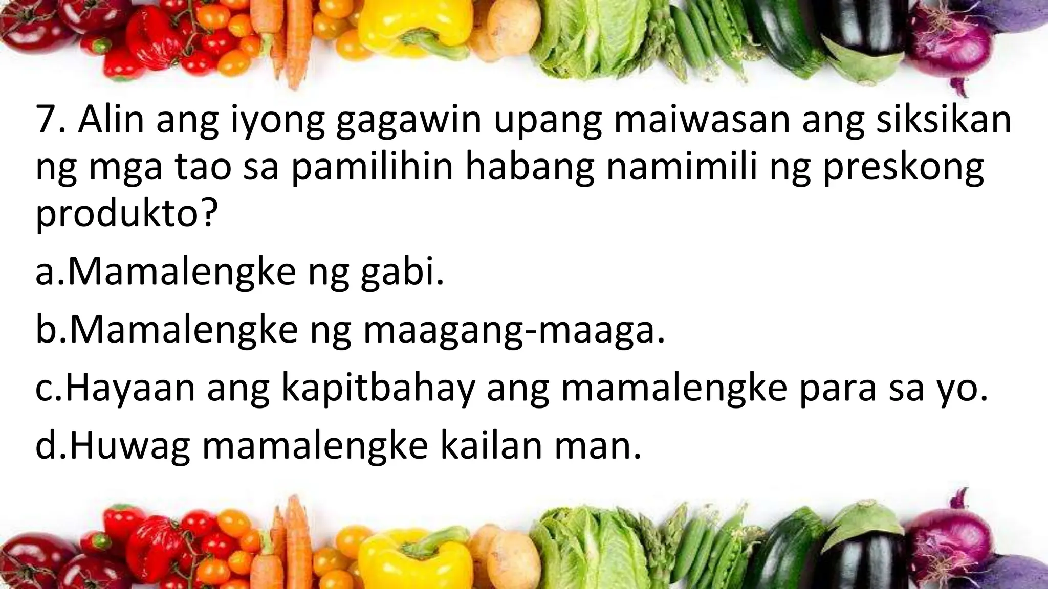 7. Alin ang iyong gagawin upang maiwasan ang siksikan
ng mga tao sa pamilihin habang namimili ng preskong
produkto?
a.Mamalengke ng gabi.
b.Mamalengke ng maagang-maaga.
c.Hayaan ang kapitbahay ang mamalengke para sa yo.
d.Huwag mamalengke kailan man.
 