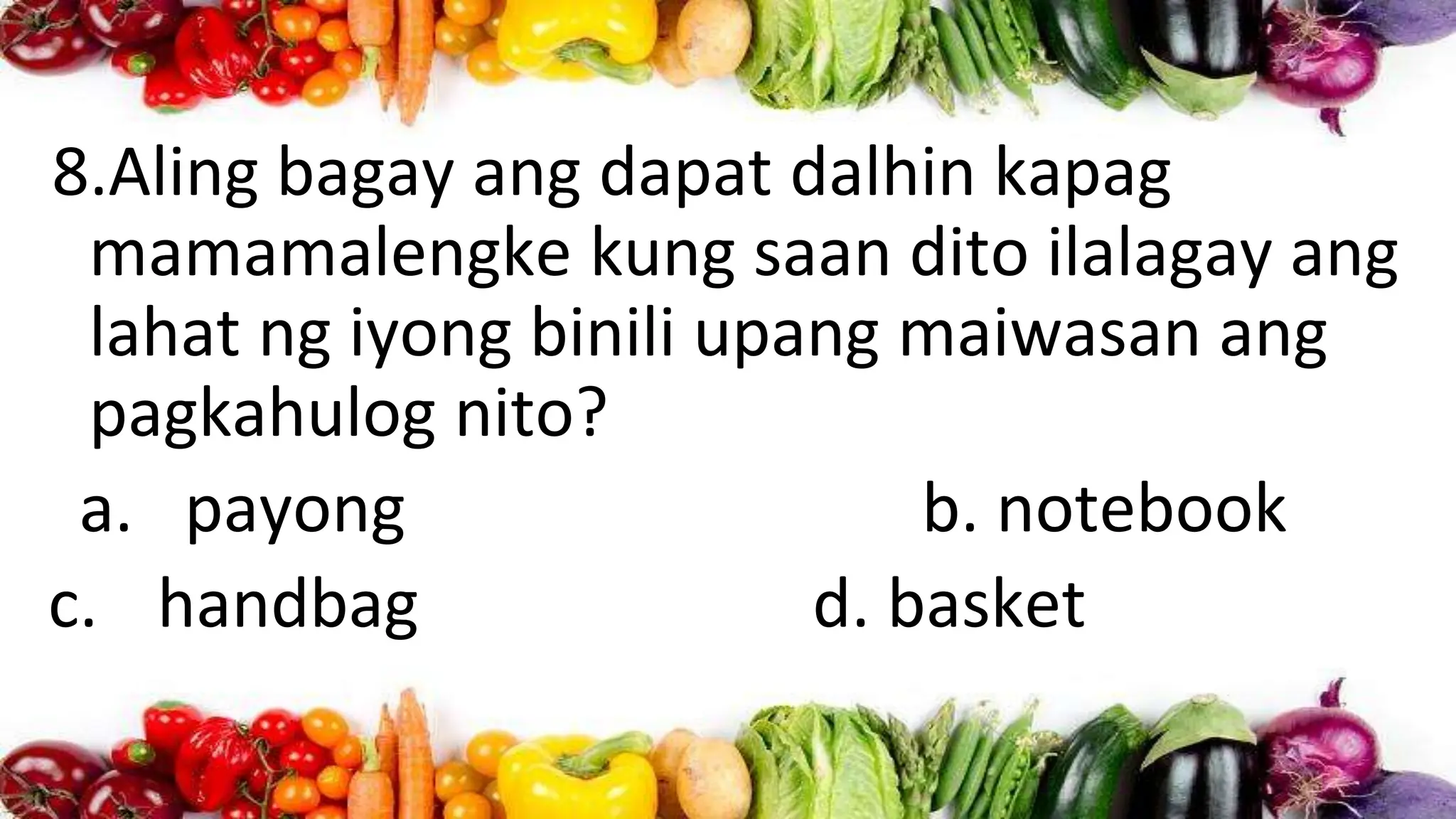 8.Aling bagay ang dapat dalhin kapag
mamamalengke kung saan dito ilalagay ang
lahat ng iyong binili upang maiwasan ang
pagkahulog nito?
a. payong b. notebook
c. handbag d. basket
 