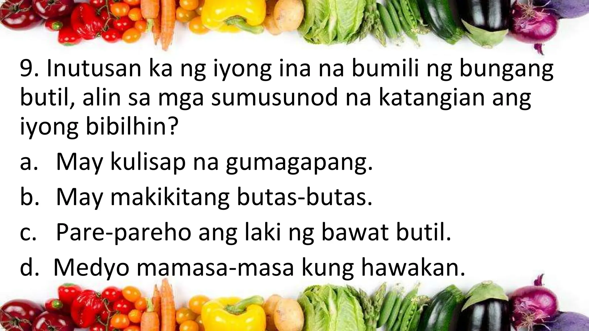 9. Inutusan ka ng iyong ina na bumili ng bungang
butil, alin sa mga sumusunod na katangian ang
iyong bibilhin?
a. May kulisap na gumagapang.
b. May makikitang butas-butas.
c. Pare-pareho ang laki ng bawat butil.
d. Medyo mamasa-masa kung hawakan.
 