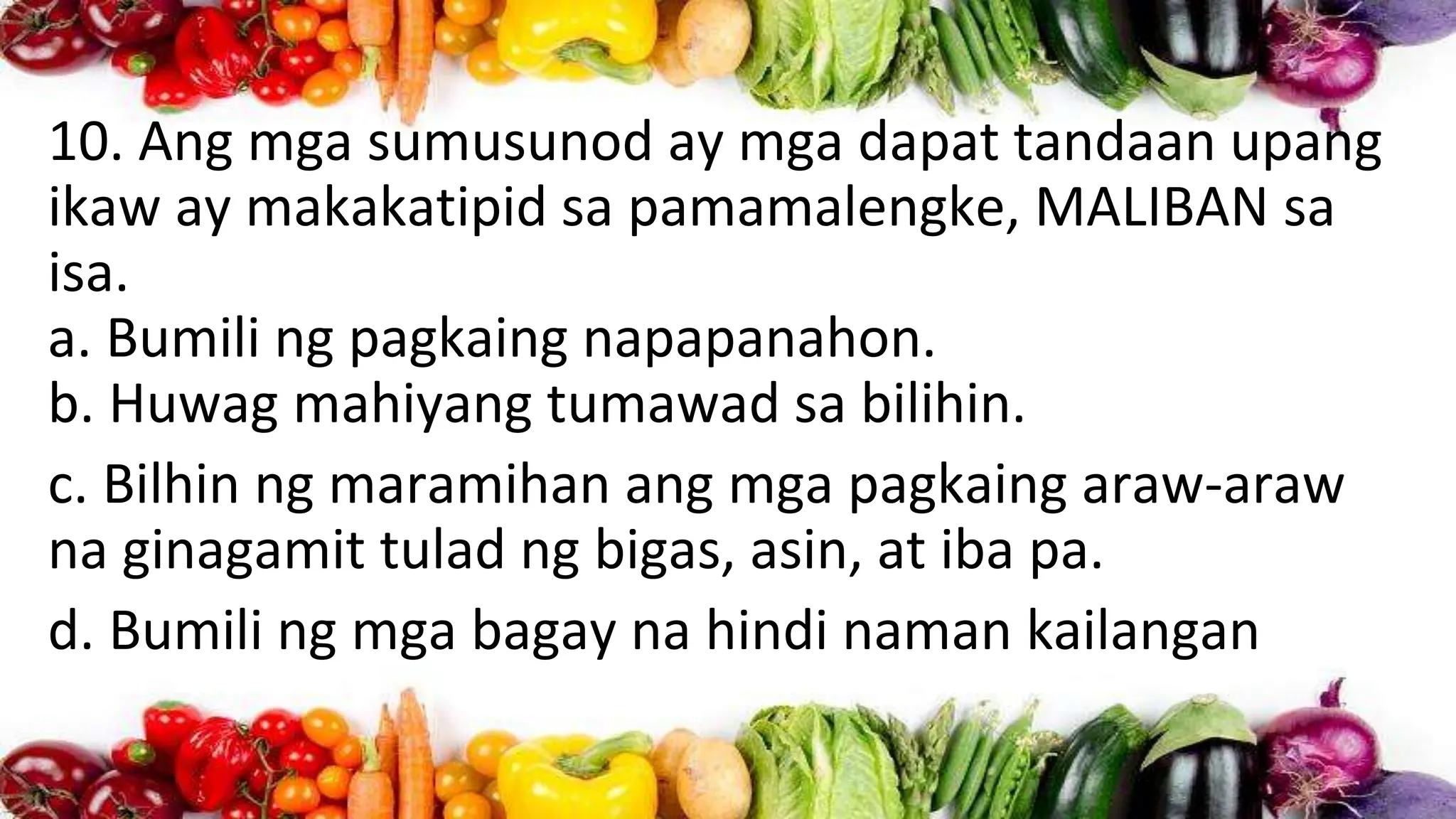 10. Ang mga sumusunod ay mga dapat tandaan upang
ikaw ay makakatipid sa pamamalengke, MALIBAN sa
isa.
a. Bumili ng pagkaing napapanahon.
b. Huwag mahiyang tumawad sa bilihin.
c. Bilhin ng maramihan ang mga pagkaing araw-araw
na ginagamit tulad ng bigas, asin, at iba pa.
d. Bumili ng mga bagay na hindi naman kailangan
 