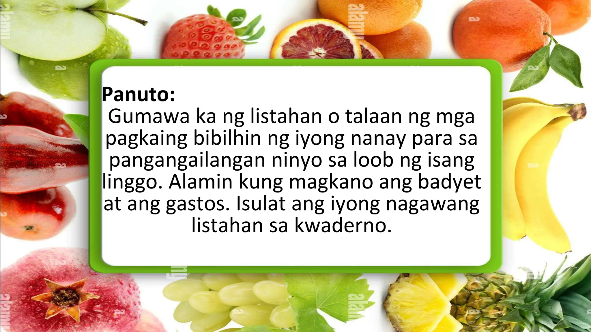 Panuto:
Gumawa ka ng listahan o talaan ng mga
pagkaing bibilhin ng iyong nanay para sa
pangangailangan ninyo sa loob ng isang
linggo. Alamin kung magkano ang badyet
at ang gastos. Isulat ang iyong nagawang
listahan sa kwaderno.
 