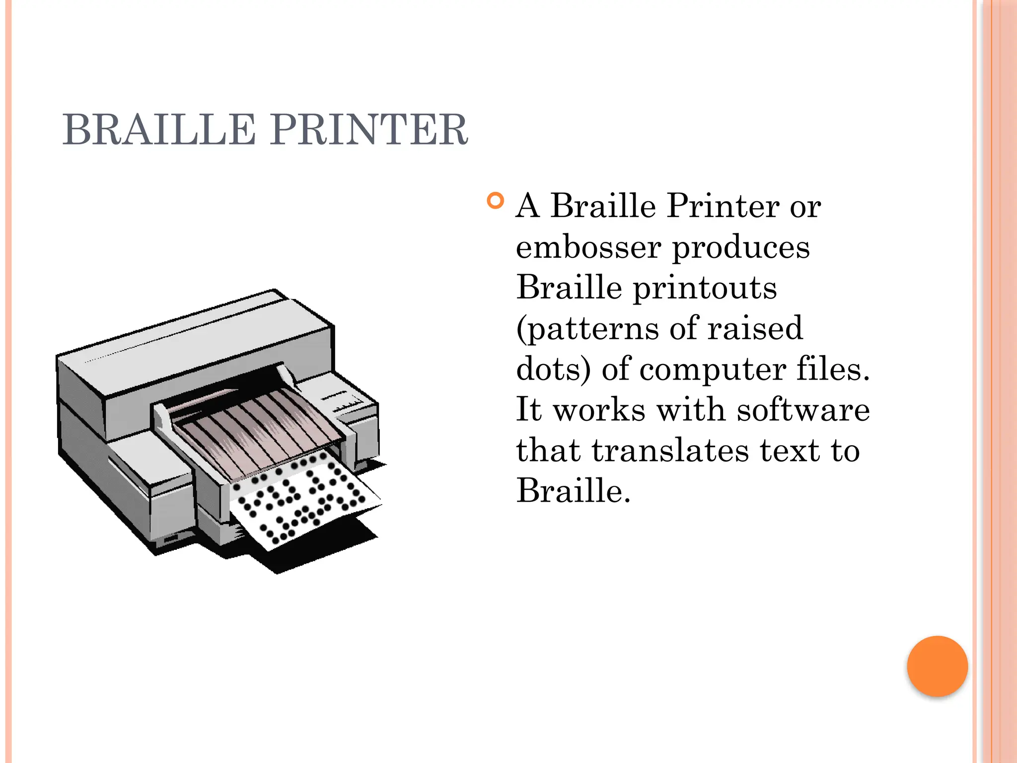 BRAILLE PRINTER
 A Braille Printer or
embosser produces
Braille printouts
(patterns of raised
dots) of computer files.
It works with software
that translates text to
Braille.
 