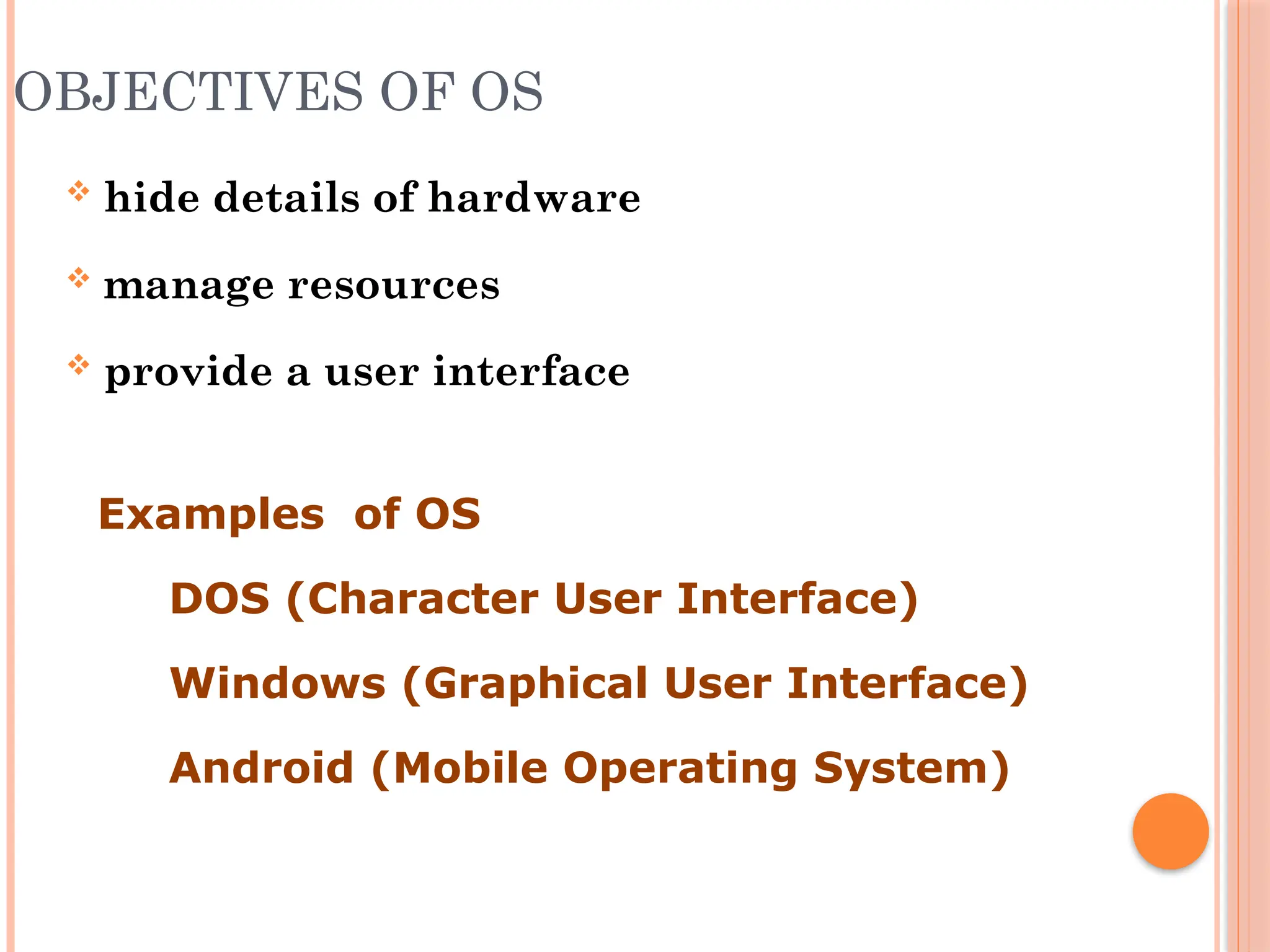 OBJECTIVES OF OS
 hide details of hardware
 manage resources
 provide a user interface
Examples of OS
 DOS (Character User Interface)
 Windows (Graphical User Interface)
 Android (Mobile Operating System)
 