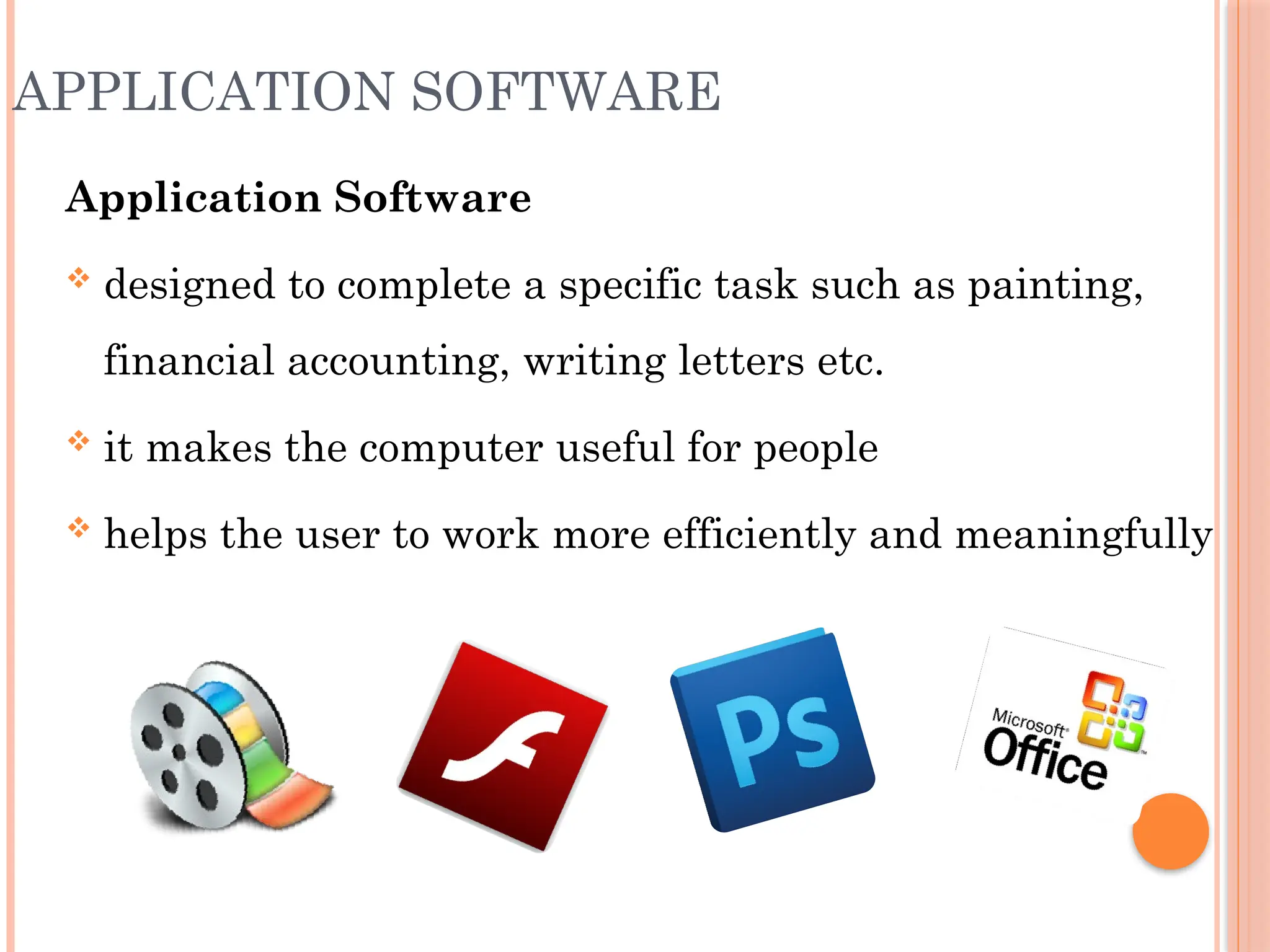 APPLICATION SOFTWARE
Application Software
 designed to complete a specific task such as painting,
financial accounting, writing letters etc.
 it makes the computer useful for people
 helps the user to work more efficiently and meaningfully
 