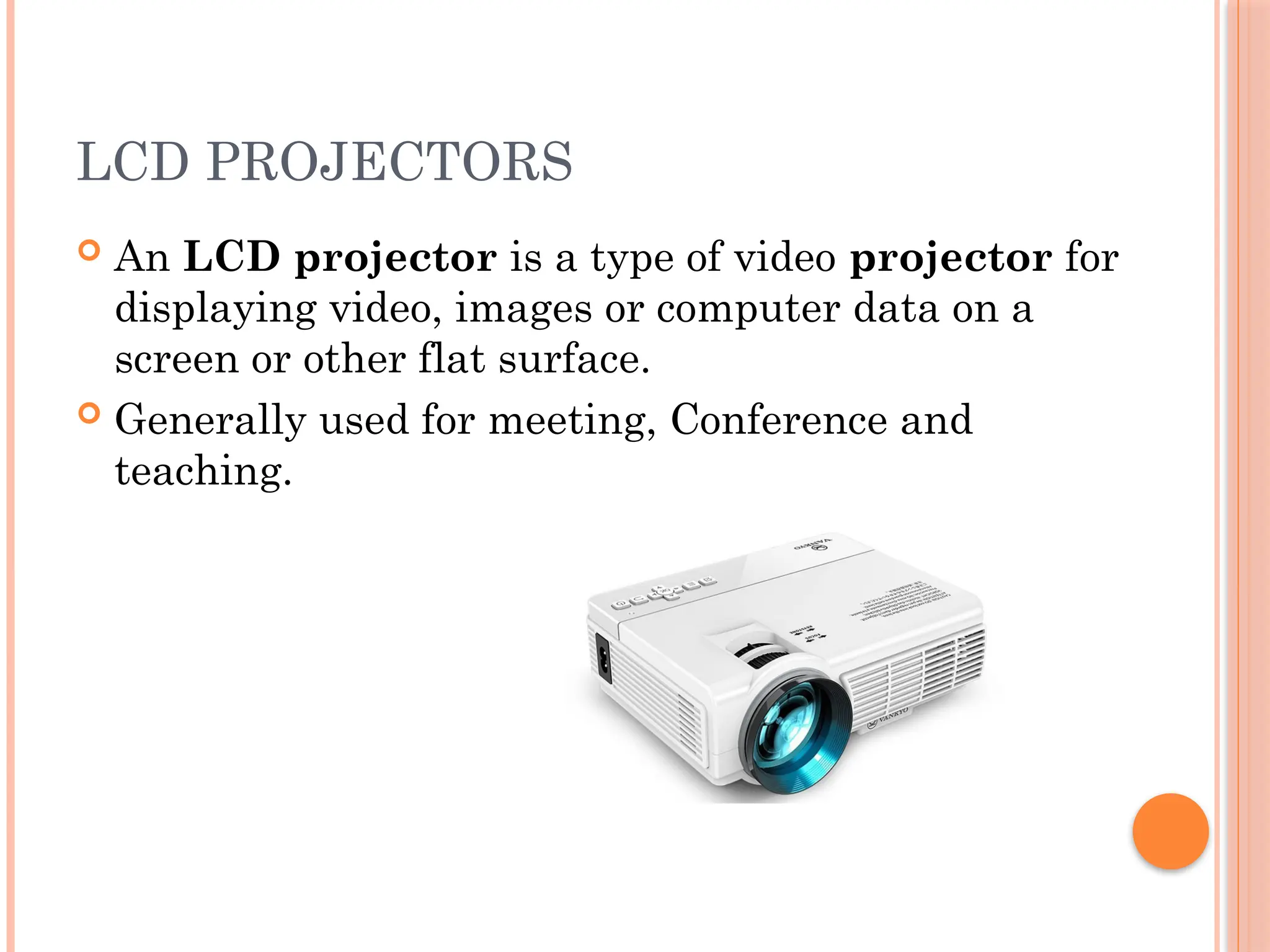 LCD PROJECTORS
 An LCD projector is a type of video projector for
displaying video, images or computer data on a
screen or other flat surface.
 Generally used for meeting, Conference and
teaching.
 