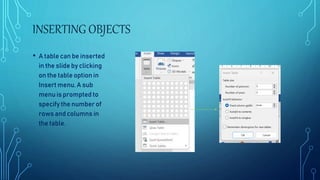 INSERTING OBJECTS
• A table can be inserted
in the slide by clicking
on the table option in
Insert menu. A sub
menu is prompted to
specify the number of
rows and columns in
the table.
 