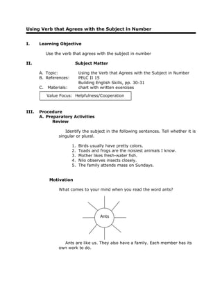 Using Verb that Agrees with the Subject in Number
I. Learning Objective
Use the verb that agrees with the subject in number
II. Subject Matter
A. Topic: Using the Verb that Agrees with the Subject in Number
B. References: PELC II 15
Building English Skills, pp. 30-31
C. Materials: chart with written exercises
III. Procedure
A. Preparatory Activities
Review
Identify the subject in the following sentences. Tell whether it is
singular or plural.
1. Birds usually have pretty colors.
2. Toads and frogs are the noisiest animals I know.
3. Mother likes fresh-water fish.
4. Nilo observes insects closely.
5. The family attends mass on Sundays.
Motivation
What comes to your mind when you read the word ants?
Ants are like us. They also have a family. Each member has its
own work to do.
Value Focus: Helpfulness/Cooperation
Ants
 