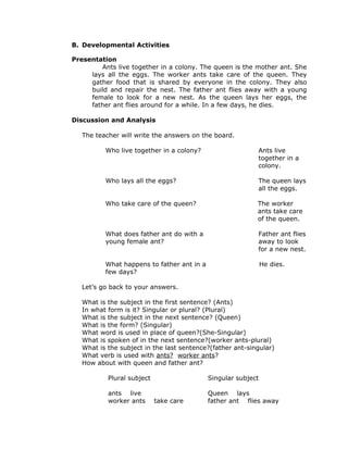 B. Developmental Activities
Presentation
Ants live together in a colony. The queen is the mother ant. She
lays all the eggs. The worker ants take care of the queen. They
gather food that is shared by everyone in the colony. They also
build and repair the nest. The father ant flies away with a young
female to look for a new nest. As the queen lays her eggs, the
father ant flies around for a while. In a few days, he dies.
Discussion and Analysis
The teacher will write the answers on the board.
Who live together in a colony? Ants live
together in a
colony.
Who lays all the eggs? The queen lays
all the eggs.
Who take care of the queen? The worker
ants take care
of the queen.
What does father ant do with a
young female ant?
Father ant flies
away to look
for a new nest.
What happens to father ant in a
few days?
He dies.
Let’s go back to your answers.
What is the subject in the first sentence? (Ants)
In what form is it? Singular or plural? (Plural)
What is the subject in the next sentence? (Queen)
What is the form? (Singular)
What word is used in place of queen?(She-Singular)
What is spoken of in the next sentence?(worker ants-plural)
What is the subject in the last sentence?(father ant-singular)
What verb is used with ants? worker ants?
How about with queen and father ant?
Plural subject Singular subject
ants live Queen lays
worker ants take care father ant flies away
 