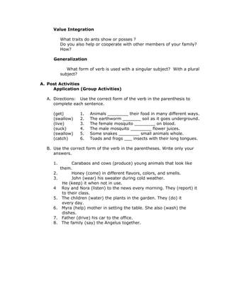 Value Integration
What traits do ants show or posses ?
Do you also help or cooperate with other members of your family?
How?
Generalization
What form of verb is used with a singular subject? With a plural
subject?
A. Post Activities
Application (Group Activities)
A. Directions: Use the correct form of the verb in the parenthesis to
complete each sentence.
(get) 1. Animals ________ their food in many different ways.
(swallow) 2. The earthworm _______ soil as it goes underground.
(live) 3. The female mosquito ________ on blood.
(suck) 4. The male mosquito ________ flower juices.
(swallow) 5. Some snakes ________ small animals whole.
(catch) 6. Toads and frogs ___ insects with their long tongues.
B. Use the correct form of the verb in the parentheses. Write only your
answers.
1. Carabaos and cows (produce) young animals that look like
them.
2. Honey (come) in different flavors, colors, and smells.
3. John (wear) his sweater during cold weather.
He (keep) it when not in use.
4 Roy and Nora (listen) to the news every morning. They (report) it
to their class.
5. The children (water) the plants in the garden. They (do) it
every day.
6. Myra (help) mother in setting the table. She also (wash) the
dishes.
7. Father (drive) his car to the office.
8. The family (say) the Angelus together.
 