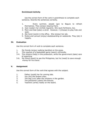Enrichment Activity
Use the correct form of the verb in parenthesis to complete each
sentence. Rewrite the sentences correctly.
1. Every summer, people (go) to Baguio to refresh
themselves. They (enjoy) staying there.
2. Joan (water) her orchids regularly. She (put) fertilizers, too.
3. Mom and Dad (take) a stroll. However, I (choose) to play hide and
seek.
4. Ate Carol (work) in the office. She (enjoy) her job.
5. Rickie and Lemuel (enjoy) skateboarding on weekends. They (do) it
happily.
IV. Evaluation
Use the correct form of verb to complete each sentence.
1. My friends (enjoy) walking barefoot on the grass.
2. The coaches of a basketball game (seem) unfriendly.
3-4. The citizens (help) in the production, while the government (take) care
of exporting.
5-6. My friend (want) to see the Philippines, but he (need) to save enough
money for his travel.
V. Assignment
Use the correct form of the verb that agrees with the subject.
1. Father (scold) her for coming late.
2. You (fix) the broken chair.
3. The dog (run) after the chickens in the garden.
4. The policemen (catch) the thieves.
5. Teachers (write) neatly on the board.
 