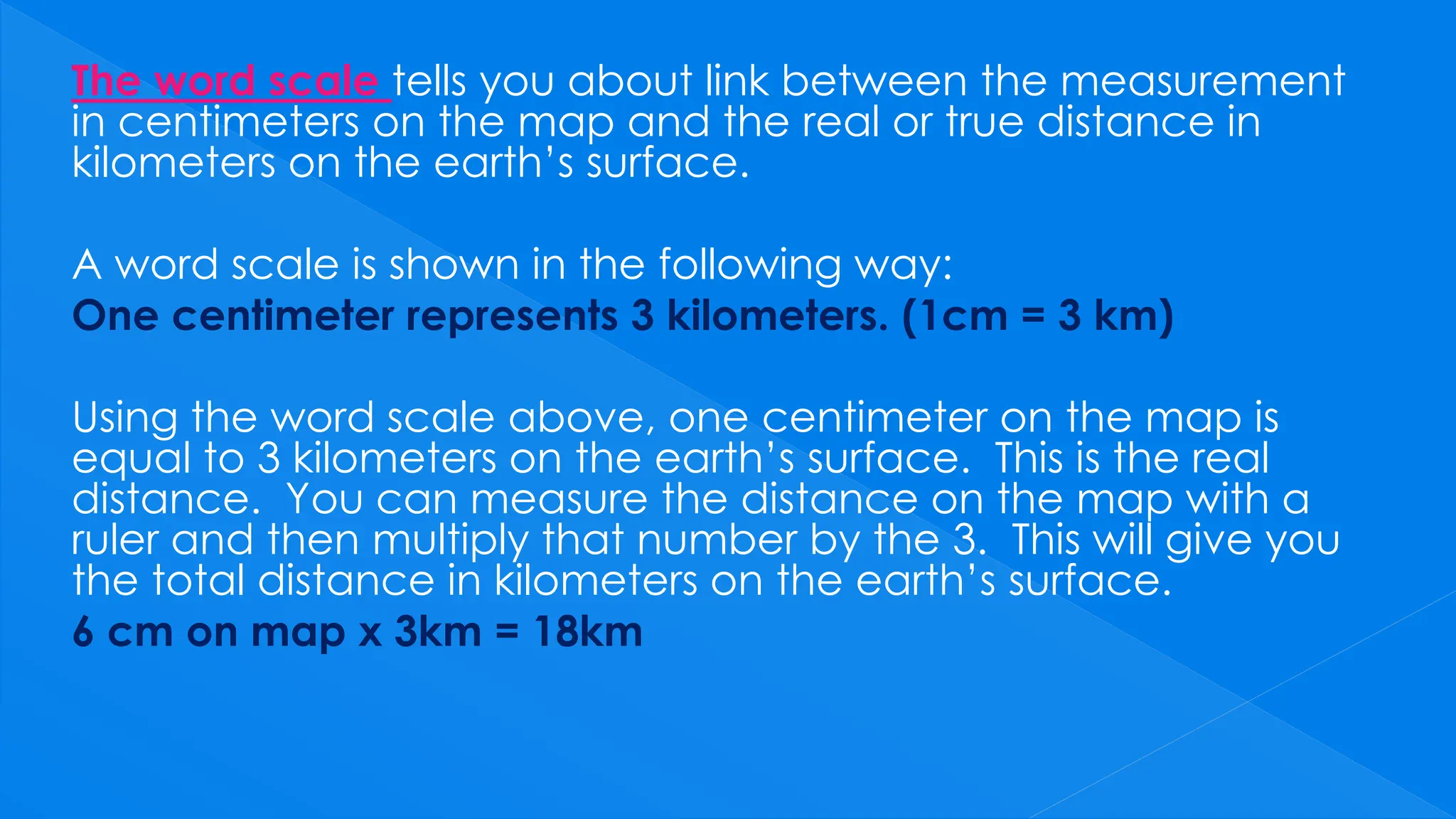 The word scale tells you about link between the measurement
in centimeters on the map and the real or true distance in
kilometers on the earth’s surface.
A word scale is shown in the following way:
One centimeter represents 3 kilometers. (1cm = 3 km)
Using the word scale above, one centimeter on the map is
equal to 3 kilometers on the earth’s surface. This is the real
distance. You can measure the distance on the map with a
ruler and then multiply that number by the 3. This will give you
the total distance in kilometers on the earth’s surface.
6 cm on map x 3km = 18km
 