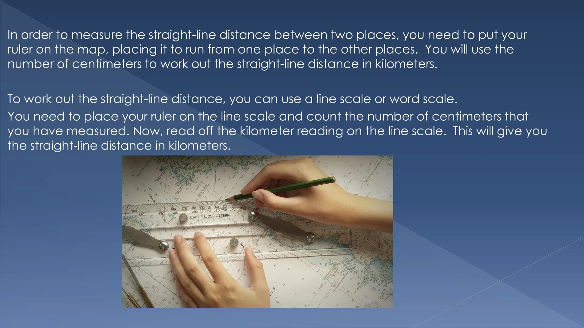 In order to measure the straight-line distance between two places, you need to put your
ruler on the map, placing it to run from one place to the other places. You will use the
number of centimeters to work out the straight-line distance in kilometers.
To work out the straight-line distance, you can use a line scale or word scale.
You need to place your ruler on the line scale and count the number of centimeters that
you have measured. Now, read off the kilometer reading on the line scale. This will give you
the straight-line distance in kilometers.
 