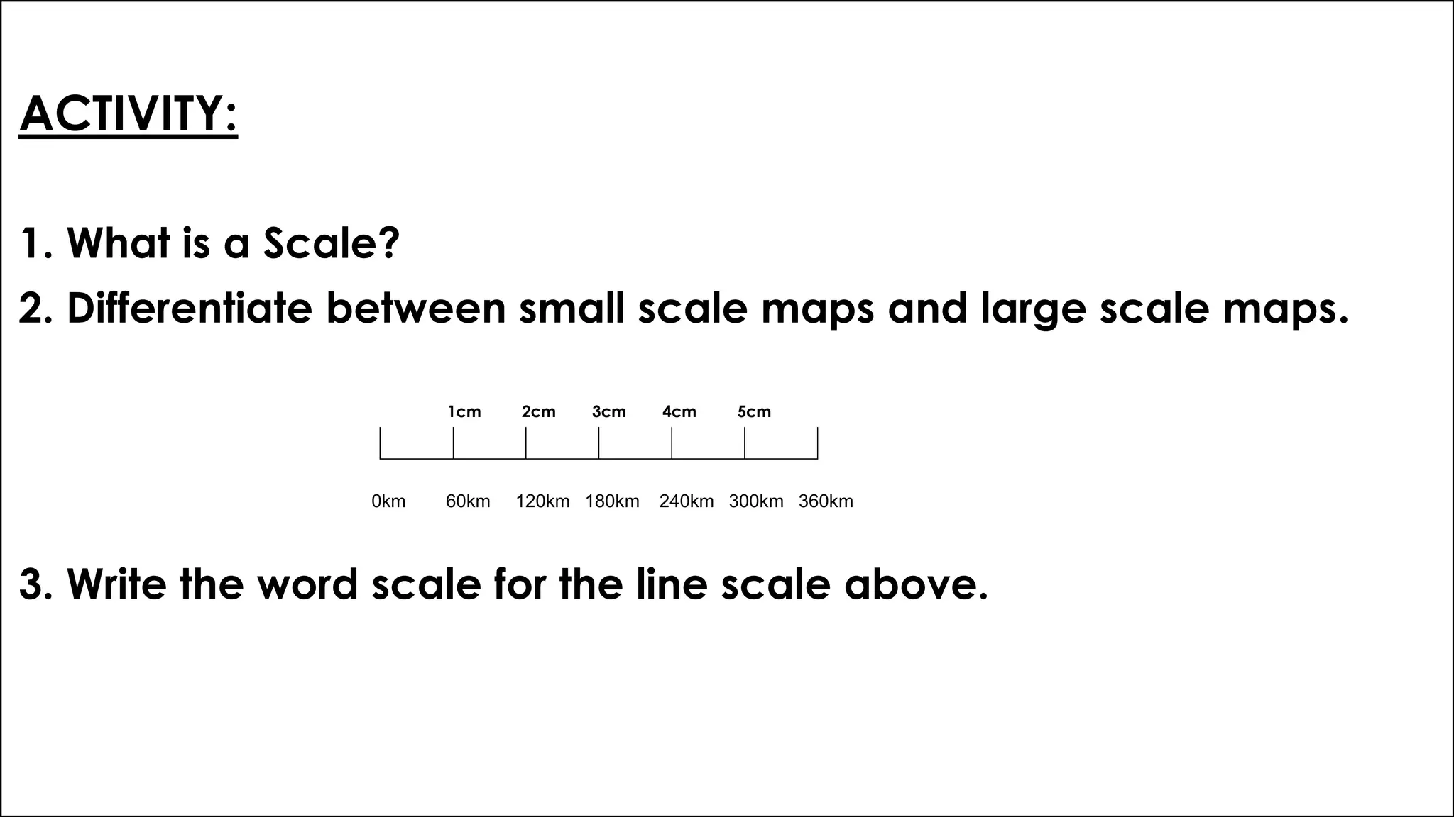 ACTIVITY:
1. What is a Scale?
2. Differentiate between small scale maps and large scale maps.
1cm 2cm 3cm 4cm 5cm
3. Write the word scale for the line scale above.
0km 60km 120km 180km 240km 300km 360km
 