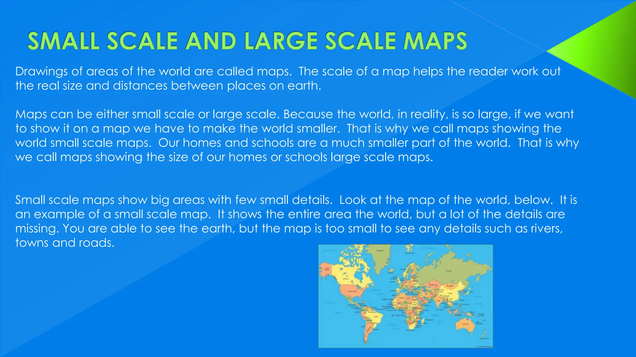 Drawings of areas of the world are called maps. The scale of a map helps the reader work out
the real size and distances between places on earth.
Maps can be either small scale or large scale. Because the world, in reality, is so large, if we want
to show it on a map we have to make the world smaller. That is why we call maps showing the
world small scale maps. Our homes and schools are a much smaller part of the world. That is why
we call maps showing the size of our homes or schools large scale maps.
Small scale maps show big areas with few small details. Look at the map of the world, below. It is
an example of a small scale map. It shows the entire area the world, but a lot of the details are
missing. You are able to see the earth, but the map is too small to see any details such as rivers,
towns and roads.
 