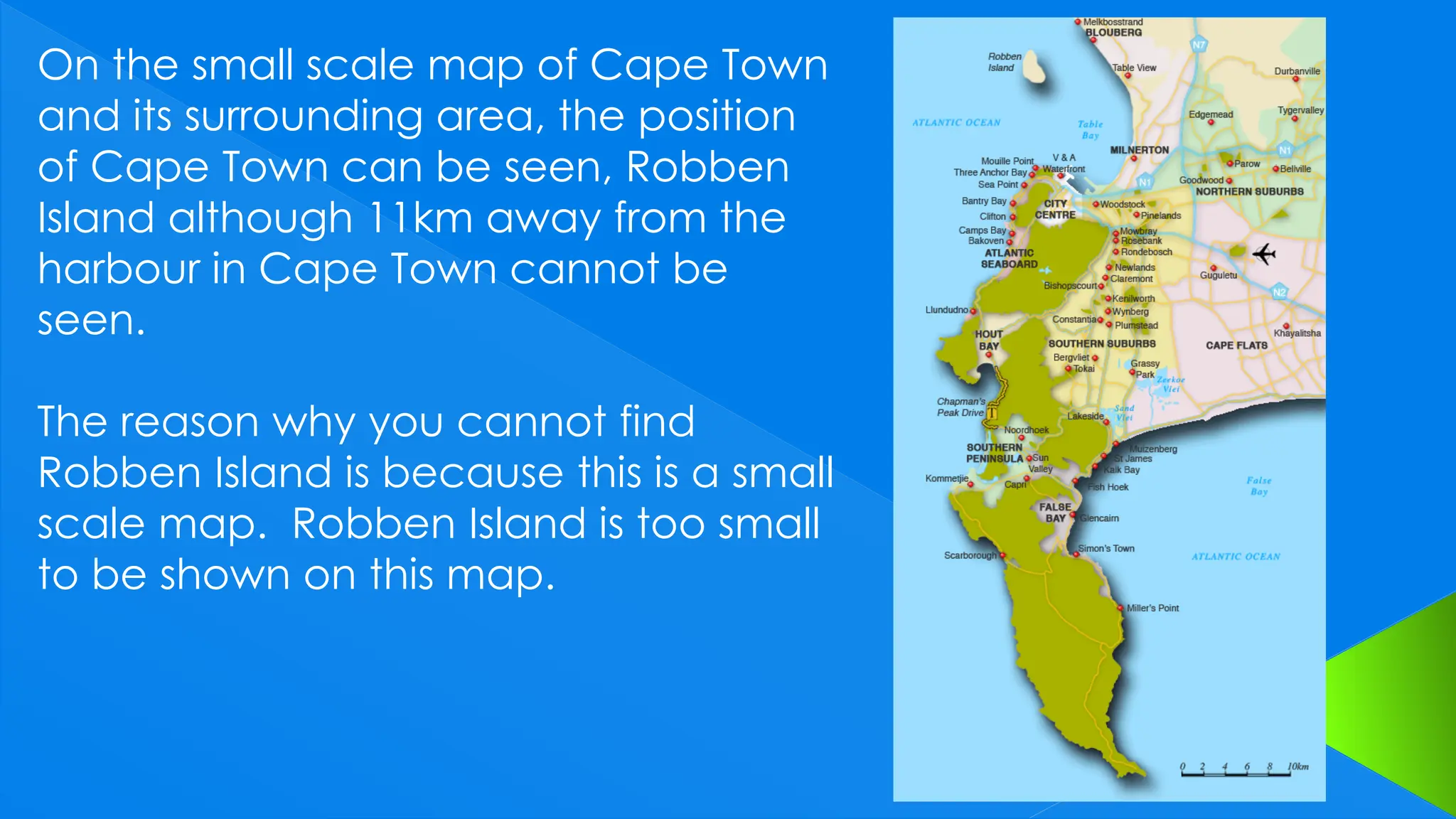 On the small scale map of Cape Town
and its surrounding area, the position
of Cape Town can be seen, Robben
Island although 11km away from the
harbour in Cape Town cannot be
seen.
The reason why you cannot find
Robben Island is because this is a small
scale map. Robben Island is too small
to be shown on this map.
 